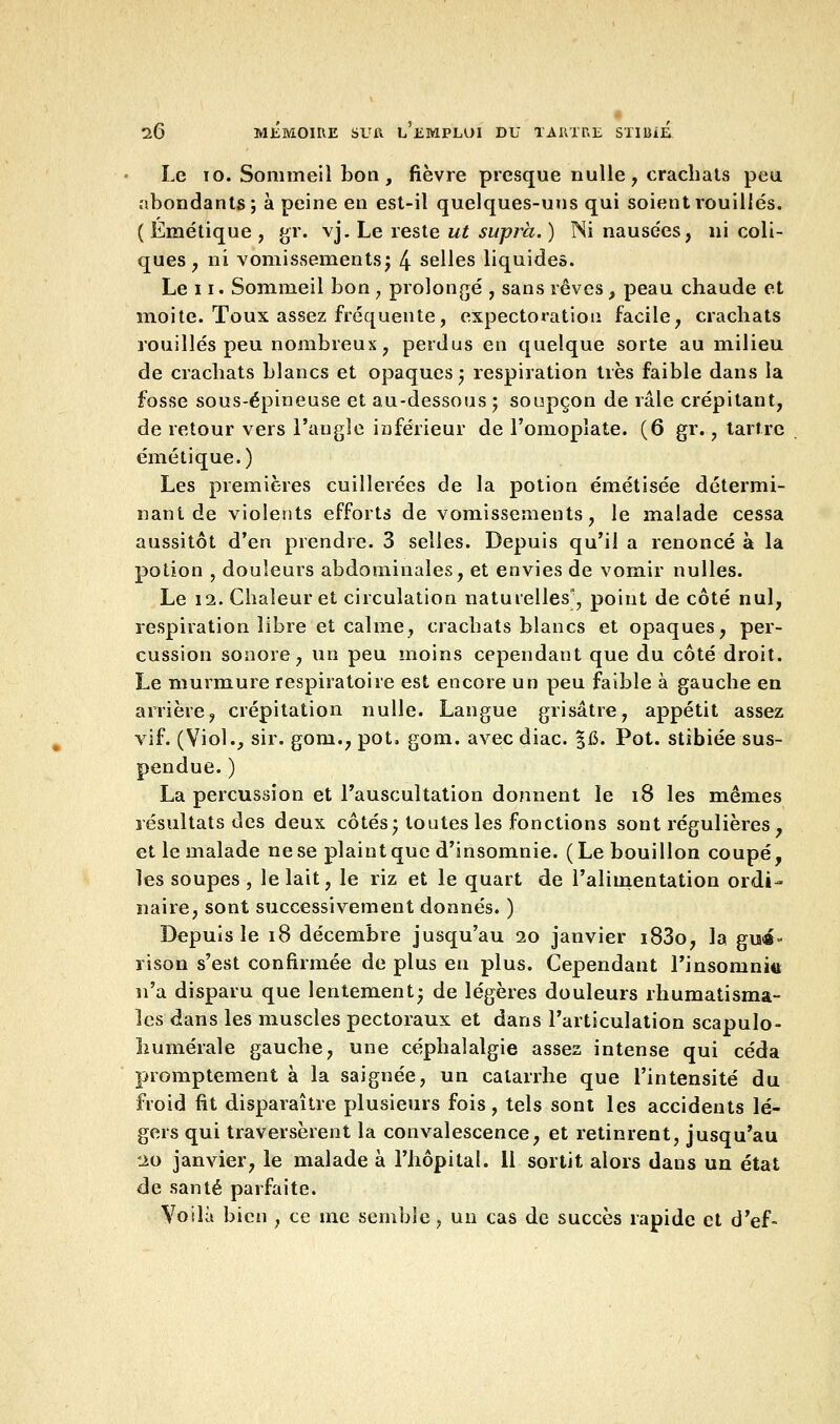 Le 10. Sommeil bon, fièvre presque nulle, crachats peu abondants; à peine en est-il quelques-uns qui soient rouilles. ( Émétique , gr. vj. Le reste ut su-pra. ) Ni nausées, ni coli- ques , ni vomissements; 4 selles liquides. Le 11. Sommeil bon ; prolongé , sans rêves , peau chaude et moite. Toux assez fréquente, expectoration facile, crachats rouilles peu nombreux, perdus en quelque sorte au milieu de crachats blancs et opaques; respiration très faible dans la fosse sous-épineuse et au-dessous ; soupçon de râle crépitant, de retour vers l'angle inférieur de l'omoplate. (6 gr., tartre émétique.) Les premières cuillerées de la potion émétisée détermi- nant de violents efforts de vomissements, le malade cessa aussitôt d'en prendre. 3 selles. Depuis qu'il a renoncé à la potion , douleurs abdominales, et envies de vomir nulles. Le 12. Chaleur et circulation naturelles', point de côté nul, respiration libre et calme, crachats blancs et opaques, per- cussion sonore, un peu moins cependant que du côté droit. Le murmure respiratoire est encore un peu faible à gauche en arrière, crépitation nulle. Langue grisâtre, appétit assez vif. (Viol., sir. gom., pot, gom. avec diac. §15. Pot. stibiée sus- pendue. ) La percussion et l'auscultation donnent le 18 les mêmes résultats des deux côtés; toutes les fonctions sont régulières, et le malade ne se plaint que d'insomnie. (Le bouillon coupé, les soupes , le lait, le riz et le quart de l'alimentation ordi- naire, sont successivement donnés. ) Depuis le 18 décembre jusqu'au 20 janvier i83o, la gui- rison s'est confirmée de plus en plus. Cependant l'insomnitt n'a disparu que lentement; de légères douleurs rhumatisma- les dans les muscles pectoraux et dans l'articulation scapulo- îiumérale gauche, une céphalalgie assez intense qui céda promptement à la saignée, un catarrhe que l'intensité du froid fit disparaître plusieurs fois, tels sont les accidents lé- gers qui traversèrent la convalescence, et retinrent, jusqu'au 20 janvier, le malade à l'hôpital. 11 sortit alors daus un état de santé parfaite. Voilà bien , ce me semble, un cas de succès rapide et d'ef-