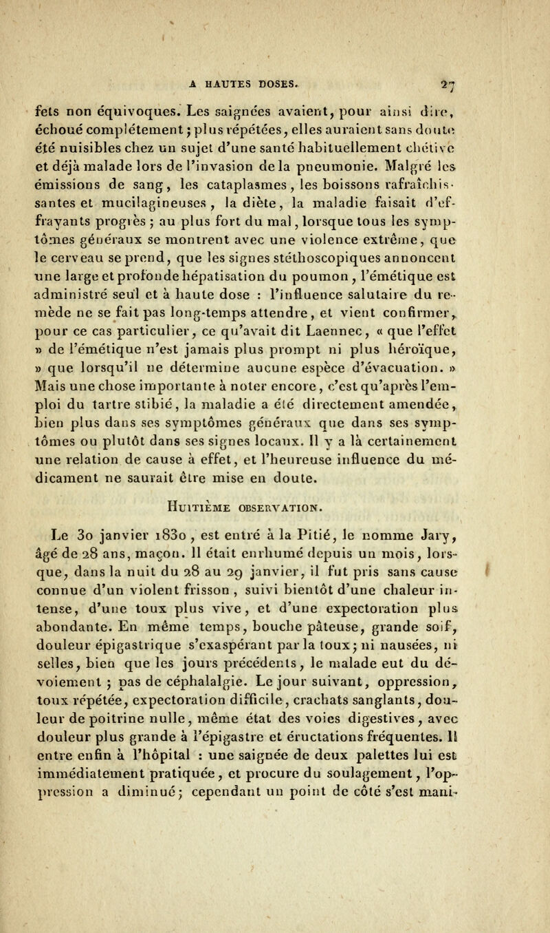 fets non équivoques. Les saignées avaient, pour ainsi dire, échoué complètement j plus répétées, elles auraient sans doute été nuisibles chez un sujet d'une santé habituellement chétivc et déjà malade lors de l'invasion delà pneumonie. Malgré les émissions de sang, les cataplasmes, les boissons rafraîchis- santes et mucilagineuses , la diète, la maladie faisait d'ef- frayants progrès ; au plus fort du mal, lorsque tous les symp- tômes généraux se montrent avec une violence extrême, que le cerveau se prend, que les signes stéthoscopiques annoncent une large et profonde hépatisation du poumon, l'émétique est administré seul et à haute dose : l'influence salutaire du re- mède ne se fait pas long-temps attendre, et vient confirmer, pour ce cas particulier, ce qu'avait dit Laennec, « que l'effet » de l'émétique n'est jamais plus prompt ni plus héroïque, » que lorsqu'il ne détermine aucune espèce d'évacuation. » Mais une chose importante à noter encore, c'est qu'après l'em- ploi du tartre stibié, la maladie a élé directement amendée, bien plus dans ses symptômes généraux que dans ses symp- tômes ou plutôt dans ses signes locaux. Il y a là certainement une relation de cause à effet, et l'heureuse influence du mé- dicament ne saurait être mise en doute. Huitième observation. Le 3o janvier i83o , est entré à la Pitié, le nomme Jary, âgé de 28 ans, maçon. 11 était enrhumé depuis un mois, lors- que, dans la nuit du 9.8 au 29 janvier, il fut pris sans cause connue d'un violent frisson , suivi bientôt d'une chaleur in- tense, d'une toux plus vive, et d'une expectoration plus abondante. En même temps, bouche pâteuse, grande soif, douleur épigastrique s'exaspérant parla toux; ni nausées, ni selles, bien que les jours précédents, le malade eut du dé- voiement ; pas de céphalalgie. Le jour suivant, oppression, toux répétée, expectoration difficile, crachats sanglants, dou- leur de poitrine nulle, même état des voies digestives, avec douleur plus grande à l'épigastre et éructations fréquentes. \l entre enfin à l'hôpital : une saignée de deux palettes lui est immédiatement pratiquée, et procure du soulagement, l'op- pression a diminué; cependant un point de côté s'est mani-