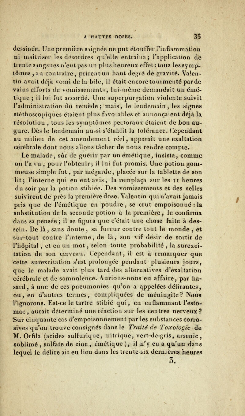 dessinée. Une première saignée ne put étouffer l'inflammation ni maîtriser les désordres qu'elle entraîna; l'application de trente sangsues n'eut pas un plus heureux effet : tous lessymp- tômes,au contraire, prirentun haut degré de gravité. Valen- tin avait déjà vomi de la bile, il était encore tourmenté par de vains efforts de vomissements , lui-même demandait un émé- tique ; il lui fut accordé. Une superpurgaliou violente suivit l'administration du remède; mais, le lendemain, les signes stéthoscopiques étaient plus favorables et annonçaient déjà la résolution , tous les symptômes pectoraux étaient de bon au- gure. Dès le lendemain aussi s'établit la tolérance. Cependant au milieu de cet amendement réel, apparaît une exaltation cérébrale dont nous allons tâcher de nous rendre compte. Le malade, sûr de guérir par un émétique, insista, comme on l'a vu , pour l'obtenir; il lui fut promis. Une potion gom- meuse simple fut, par mégarde, placée sur la tablette de son lit; l'interne qui en eut avis , la remplaça sur les n heures du soir par îa potion stibiée. Des vomissements et des selles suivirent de près la première dose. Yalentin qui n'avait jamais pris que de l'émétique en poudre, se crut empoisonné : la substitution de la seconde potion à la première, le confirma dans sa pensée ; il se figura que c'était une chose faite à des- sein. De là, sans doute , sa fureur contre tout le monde , et sur-tout contre l'interne, de là, son vif désir de sortir de l'hôpital , et en un mot, selon toute probabilité, la surexci- tation de son cerveau. Cependant, il est à remarquer que cette surexcitation s'est prolongée pendant plusieurs jours, que le malade avait plus tard des alternatives d'exaltation cérébrale et de somnolence. Aurions-nous eu affaire, par ha* sard, à une de ces pneumonies qu'on a appelées délirantes, ou, en d'autres termes, compliquées de méningite? Nous l'ignorons. Est-ce le tartre stibié qui, en enflammant l'esto- înac, aurait déterminé une réaction sur les centres nerveux? Sur cinquante cas d'empoisonnement par les substances corro- sives qu'on trouve consignés dans le Traité de Toxologie de M. Orfila (acides sulfurique, nitrique, vert-de-gris, arsenic, sublimé , sulfate de zinc , émétique ), il n'y en a qu'un dans lequel le délire ait eu lieu dans les trente-six dernières heures 3.