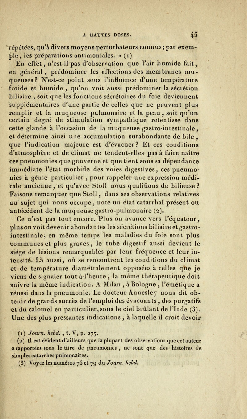 répétées, qu'à divers moyens perturbateurs connus; par exem- ple, les préparations antimoniales. » (i) En effet, n'est-il pas d'observation que l'air humide fait, en général , prédominer les affections des membranes mu- queuses? JN'est-ce point sous l'influence d'une température froide et humide , qu'on voit aussi prédominer la sécrétion biliaire , soit que les fonctions sécrétoires du foie deviennent supplémentaires d'une paitie de celles que ne peuvent plus remplir et la muqueuse pulmonaire et la peau , soit qu'un certain degré de stimulation sympathique retentisse dans cette glande à l'occasion de la muqueuse gastro-intestinale, et détermine ainsi une accumulation surabondante de bile , que l'indication majeure est d'évacuer? Et ces conditions d'atmosphère et de climat ne tendent-elles pas à faire naître ces pneumonies que gouverne et que tient sous sa dépendance immédiate l'état morbide des voies digestives, ces pneumo- nies à génie particulier , pour rappeler une expression médi- cale ancienne, et qu'avec Stoll nous qualifions de bilieuse? Faisons remarquer que Stoll, dans ses observations relatives au sujet qui nous occupe, note un état catarrhal présent ou antécédent de la muqueuse gastro-pulmonaire (2). Ce n'est pas tout encore. Plus on avance vers l'équateur, plus on voit devenir abondantes les sécrétions biliaire et gastro- intestinale; en même temps les maladies du foie sont plus communes et plus graves, le tube digestif aussi devient le siège de lésions remarquables par leur fréquence et leur in- tensité. Là aussi, où se rencontrent les conditions du climat et de température diamétralement opposées à celles que je viens de signaler tout-à-l'heure, la môme thérapeutique doit suivre la même indication. A Milan , à Bologne , l'émétique a réussi dans la pneumonie. Le docteur Anncsley nous dit ob- tenir de grands succès de l'emploi des évacuants , des purgatifs et du calomel en particulier,sous le ciel brûlant de l'Inde (3). Une des plus pressantes indications, à laquelle il croit devoir (1) Journ. hebd. , t. V, p. 277. (2) Il est évident d'ailleurs que la plupart des observations que cet auteur a rapporte'es sous le tare de pneumonies , ne sont que des histoires de simples catarrhes pulmonaires. (3) Yoyez les uaméros 76 et 79 du Journ. hebd.