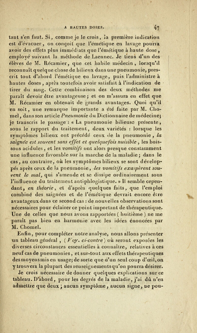 tant s'en faut. Si, comme je le crois, îa première indication est d'évacuer, on conçoit que l'émétique en lavage pourra avoir des effets plus immédiats que l'émétique à haute dose , employé suivant la méthode de Laennec. Je tiens d'un des élèves de M. Récamier, que cet habile médecin, lorsqu'il reconnaît quelque chose de bilieux dans une pneumonie, pres- crit tout d'abord l'émétique en lavage, puis l'administre à hautes doses, après toutefois avoir satisfait à l'indication de tirer du sang. Cette combinaison des deux méthodes me paraît devoir être avantageuse; et on m'assura en effet que M. Récamier en obtenait de grands avantages. Quoi qu'il en soit, une remarque importante a été faite par M. Cho- mel, dans son article Pneumonie du Dictionnaire de médecine; je transcris le passage : a La pneumonie bilieuse présente, sous le rapport du traitement, deux variétés : lorsque les symptômes bilieux ont précédé ceux de la pneumonie, la saignée est souvent sans effet et quelquefois nuisible , les bois- sous acidulés , et les vomitifs ont alors presque constamment une influence favorable sur la marche de la maladie; dans le cas, au contraire, OÙ les symptômes bilieux se sont dévelop- pés après ceux de la pneumonie, les vomitifs exaspèrent sou- vent le mal, qui s'amende et se dissipe ordinairement sous l'influence du traitement antiphlogistique. » Il semble cepen- dant, en théorie, et d'après quelques faits, que l'emploi combiné des saignées et de i'émétique devrait encore êire avantageux dans ce second cas : de nouvelles observations sont nécessaires pour éclairer ce point important de thérapeutique. Une de celles que nous avons rapportées ( huitième ) ne me paraît pas bien en harmonie avec les idées énoncées par M. Chomel. Enfin, pour compléter notre analyse, nous allons présenter un tableau général , ( Voy. ci-contre) où. seront exposées les diverses circonstances essentielles à connaître, relatives à ces neuf cas de pneumonies, et sur-tout aux effets thérapeutiques desmoyensrnisen usage; de sorte que d'un seul coup d'oeil,on y trouvera la plupart des renseignements qu'on pourra désirer. Je crois nécessaire de donner quelques explications sur ce tableau. Drabord, pour les degrés de la maladie, j'ai dû n'en admettre que deux  aucun symptôme, aucun signe, ne pou-