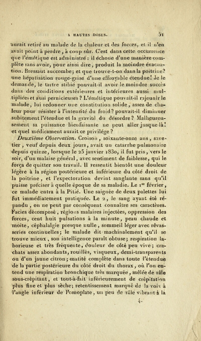 aurait retiré au malade de la chaleur et des forces, et il n'en avait point à perdre , à coup sûr. C'est dans cette occurrence que l'éméî.ique est administré : il échoue d'une manière com- plète sans avoir, pour ainsi dire, produit la moindre évacua- tion. Bressaut succombe; et que trouve-t-on dans la poitrine? une hépatisation rouge-grise d'une effroyable étendue! Je le demande, le tartre stibié pouvait-il avoir le moindre succès dans des conditions extérieures et intérieures aussi mul- tipliées et ausi pernicieuses? L'émétique pouvait-il rajeunir le malade, lui redonner une constitution solide, assez de cha- leur pour résister à l'intensité du froid? pouvait-il diminuer subitement l'étendue et la gravité du désordre? Malheureu- sement sa puissance bienfaisante ne peut aller jusque là! et quel médicament aurait ce privilège ? Deuxième Observation. Croison , soixante-onze ans, save- tier, veuf depuis deux jours, avait un catarrhe pulmonaire depuis quinze, lorsque le 25 janvier j83o, il fut pris , vers le soir, d'un malaise général, avec sentiment de faiblesse, qui le força de quitter son travail. Il ressentit bientôt une douleur légère à la région postérieure et inférieure du côté droit de la poitrine , et l'expectoration devint sanglante sans qu'il puisse préciser à quelle époque de sa maladie. Le i février, ce malade entra à la Pitié. Une saignée de deux palettes lui fut immédiatement pratiquée. Le 2, Je sang ayant été ré- pandu , on ne peut par conséquent connaître ses caractères, Faciès décomposé , régions malaires injectées, oppression des forces, cent huit pulsations à la minute, peau chaude et moite, céphalalgie presque nulle, sommeil léger avec rêvas- series continuelles; le malade dit machinalement qu'il se trouve mieux , son intelligence paraît obtuse; respiration la- borieuse et très fréquente, douleur de côté peu vive; cra- chats assez abondants, rouilles, visqueux, demi-transparents ou d'un jaune citron; matité complète dans toute l'étendue de la partie postérieure du côté droit du thorax, où Ton en- tend une respiration bronchique très marquée, mêlée de râle sous-crépitant, et tout-à-fait inférieurement de crépitation plus fine et plus sèche; retentissement marqué de la voix à l'angle inférieur de Pomoplate, un peu de raie vibrant à la 4-