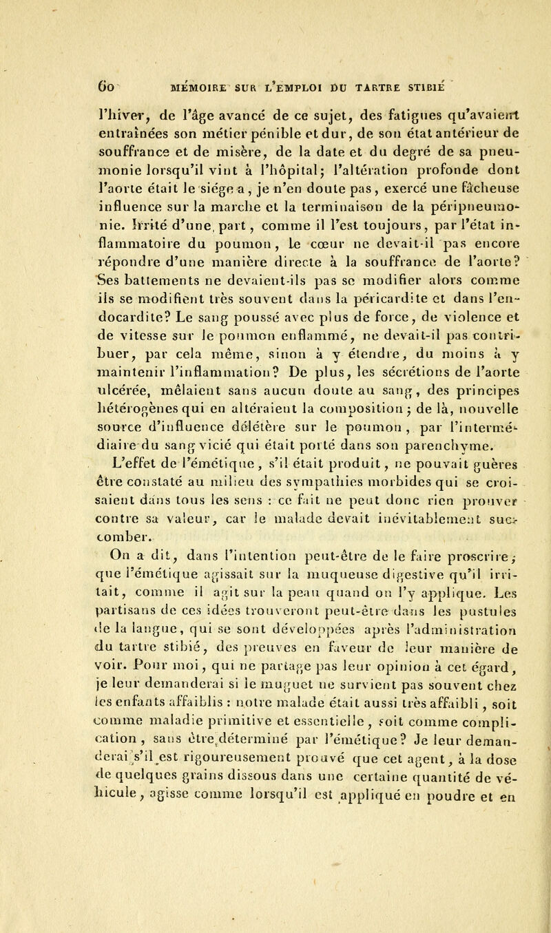 l'hiver, de l'âge avancé de ce sujet, des fatigues qu'avaient entraînées son métier pénible et dur, de son état antérieur de souffrance et de misère, de la date et du degré de sa pneu- monie lorsqu'il vint à l'hôpital; l'altération profonde dont l'aorte était le siège a, je n'en doute pas, exercé une fâcheuse influence sur la marche et la terminaison de la péripneumo- nie. Irrité d'une, part, comme il l'est toujours, par l'état in* flammatoire du poumon, le cœur ne devait-il pas encore répondre d'une manière directe à la souffrance de l'aorte? Ses battements ne devaient-ils pas se modifier alors comme ils se modifient très souvent dans la péricardite et dans l'en- docardite? Le sang poussé avec plus de force, de violence et de vitesse sur le poumon enflammé, ne devait-il pas contri- buer, par cela même, sinon à y étendre, du moins à y maintenir l'inflammation? De plus, les sécrétions de l'aorte ulcérée, mêlaient sans aucun doute au sang, des principes hétérogènes qui en altéraient la composition -, de là, nouvelle source d'influence délétère sur le poumon, par l'intermé1- diaire du sang vicié qui était porté dans son parenchyme. L'effet de l'émétique, s'il était produit, ne pouvait guères être constaté au milieu des svmpathies morbides qui se croi- saient dans tous les sens : ce fait ne peut donc rien prouver contre sa valeur, car le malade devait inévitablement suc- comber. On a dit, dans l'intention peut-être de le faire proscrirej que Pémétique agissait sur la muqueuse digeslive qu'il irri- tait, comme il agit sur la peau quand on l'y applique. Les partisans de ces idées trouveront peut-être dans les pustules «le la langue, qui se sont développées après l'administration du tartre stibié, des preuves en faveur de leur manière de voir. Pour moi, qui ne partage pas leur opinion à cet égard, je leur demanderai si le muguet ne survient pas souvent chez les enfants affaiblis : notre malade était aussi très affaibli, soit comme maladie primitive et essentielle, ««oit comme compli- cation , sans ètretdéterminé par l'émétique? Je leur deman- derai Yihest rigoureusement prouvé que cet agent, à la dose de quelques grains dissous dans une certaine quantité de vé- hicule, agisse comme lorsqu'il est appliqué en poudre et en