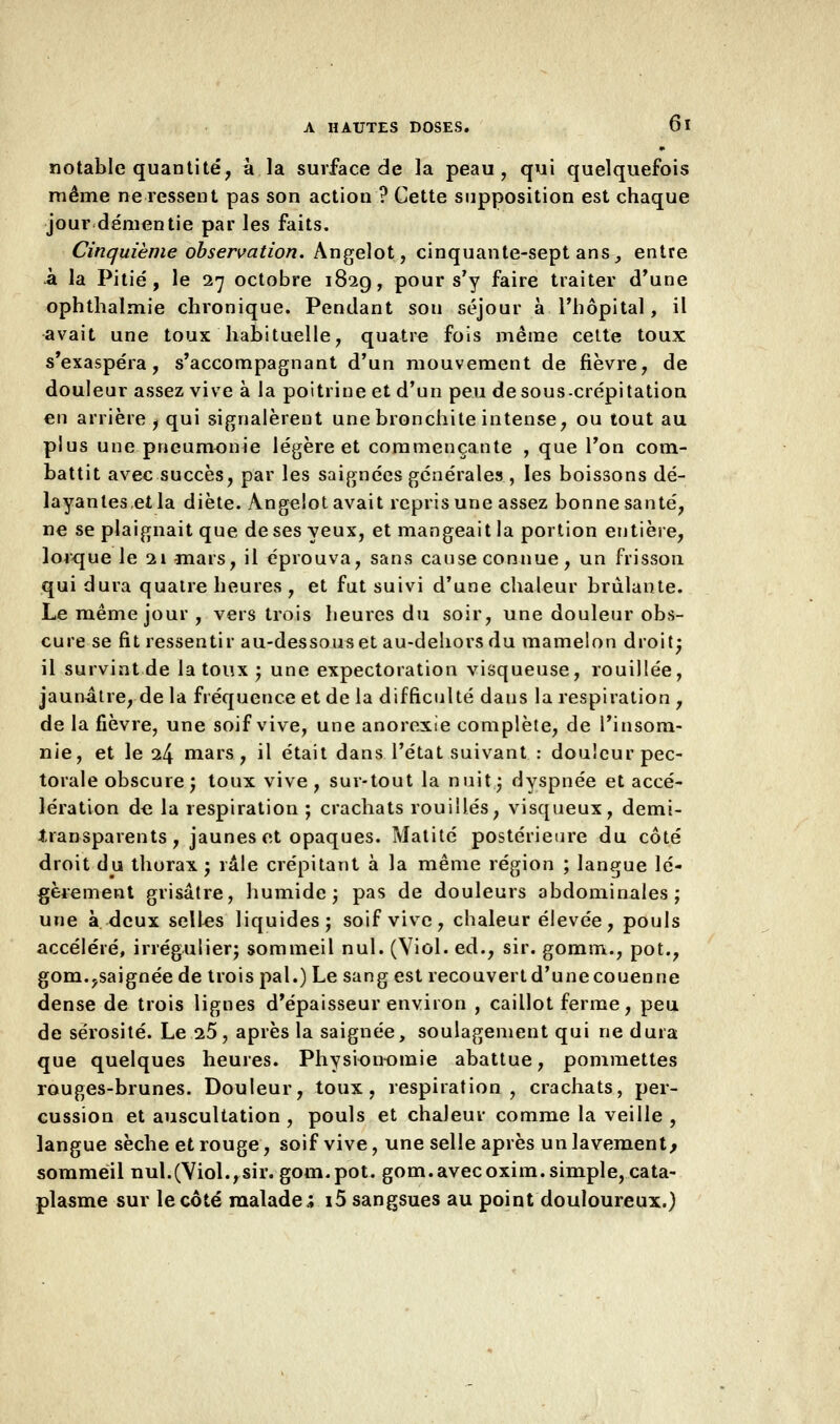 notable quantité, à. la surface de la peau, qui quelquefois même ne ressent pas son action ? Cette supposition est chaque jour démentie par les faits. Cinquième observation. Angelot, cinquante-sept ans, entre à la Pitié, le 27 octobre 1829, pour s'y faire traiter d'une ophthalmie chronique. Pendant son séjour à l'hôpital, il avait une toux habituelle, quatre fois même cette toux s'exaspéra, s'accompagnant d'un mouvement de fièvre, de douleur assez vive à la poitrine et d'un peu de sous-crépitation en arrière, qui signalèrent une bronchite intense, ou tout au plus une pneumonie légère et commençante , que l'on com- battit avec succès, par les saignées générales , les boissons dé- layantes et la diète. Angelot avait repris une assez bonne santé, ne se plaignait que de ses yeux, et mangeait la portion entière, lorque le 21 -mars, il éprouva, sans cause connue, un frisson qui dura quatre heures , et fut suivi d'une chaleur brûlante. Le même jour , vers trois heures du soir, une douleur obs- cure se fit ressentir au-dessous et au-dehors du mamelon droit; il survint de la toux ; une expectoration visqueuse, rouillée, jaunâtre, de la fréquence et de la difficulté dans la respiration , de la fièvre, une soif vive, une anorexie complète, de l'insom- nie, et le 24 mars, il était dans l'état suivant : douleur pec- torale obscure; toux vive, sur-tout la nuit; dyspnée et accé- lération de la respiration ; crachats rouilles, visqueux, demi- transparents, jaunes et opaques. Matité postérieure du côté droit du thorax; râle crépitant à la même région ; langue lé- gèrement grisâtre, humide; pas de douleurs abdominales; une à deux selles liquides; soif vive, chaleur élevée, pouls accéléré, irrégulier; sommeil nul. (Viol, éd., sir. gomm., pot., gom.,saignée de trois pal.) Le sang est recouvert d'une couenne dense de trois lignes d'épaisseur environ , caillot ferme, peu de sérosité. Le 25, après la saignée, soulagement qui ne dura que quelques heures. Physionomie abattue, pommettes rouges-brunes. Douleur, toux, respiration, crachats, per- cussion et auscultation , pouls et chaleur comme la veille , langue sèche et rouge, soif vive, une selle après un lavement^ sommeil nul.(Viol.,sir. gom.pot. gom.avecoxim.simple, cata- plasme sur le côté malade; i5 sangsues au point douloureux.)