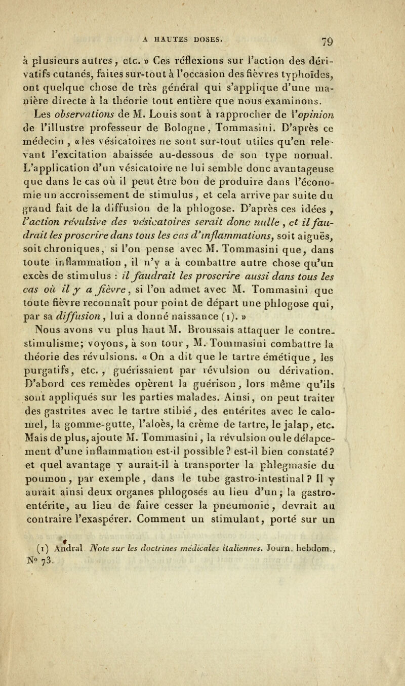à plusieurs autres, etc. » Ces réflexions sur l'action des déri- vatifs cutanés, faites sur-tout à l'occasion des fièvres typhoïdes, ont quelque chose de très général qui s'applique d'une ma- nière directe à la théorie tout entière que nous examinons. Les observations de M. Louis sont à rapprocher de l'opinion de l'illustre professeur de Bologne, Tommasini. D'après ce médecin , «les vésicatoires ne sont sur-tout utiles qu'en rele- vant l'excitation abaissée au-dessous de sou type normal. L'application d'un vésicatoire ne lui semble donc avantageuse que dans le cas où il peut être bon de produire dans l'écono- mie un accroissement de stimulus, et cela arrive par suite du grand fait de la diffusion de la phlogose. D'après ces idées , l'action révulsive des vésicatoires serait donc nulle , et il fau- drait les proscrire dans tous les cas d'inflammations, soit aiguës, soit chroniques, si l'on pense avec M. Tommasini que, dans toute inflammation , il n'y a à combattre autre chose qu'un excès de stimulus : il faudrait les proscrire aussi dans tous les cas où il y a fièvre, si l'on admet avec M. Tommasini que toute fièvre reconnaît pour point de départ une phlogose qui, par sa diffusion, lui a donné naissance (1). » Nous avons vu plus haut M. Broussais attaquer le contre- stimulisme; voyons, à son tour , M. Tommasini combattre la théorie des révulsions. «On a dit que le tartre émétique, les purgatifs, etc., guérissaient par révulsion ou dérivation. D'abord ces remèdes opèrent la guérisou, lors même qu'ils sont appliqués sur les parties malades. Ainsi, on peut traiter des gastrites avec le tartre stibié, des entérites avec le caïo- mel, la gomme-gutte, l'aloès, la crème de tartre, le jalap, etc. Mais de plus, ajoute M. Tommasini, la révulsion ouïe délapce- ment d'une inflammation est-il possible? est-il bien constaté? et quel avantage y aurait-il à transporter la phlegmasie du poumon, par exemple, dans le tube gastro-intestinal? Il y aurait ainsi deux organes phlogosés au lieu d'un; la gastro- entérite, au lieu de faire cesser la pneumonie, devrait au contraire l'exaspérer. Comment un stimulant, porté sur un (i) Ândral Note sur les doctrines médicales italiennes. Journ. hebdom.. N«73.