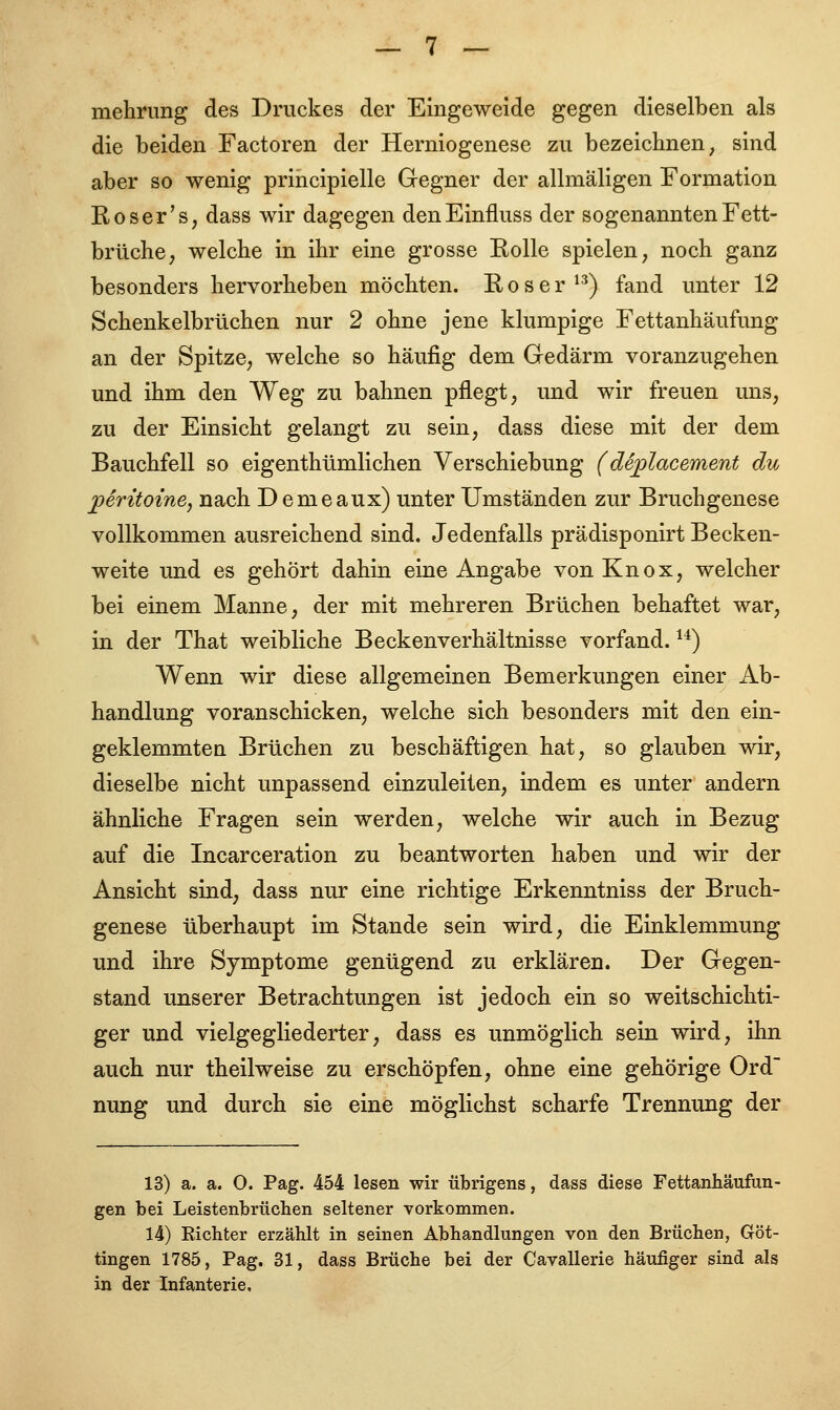 mehrung des Druckes der Eingeweide gegen dieselben als die beiden Factoren der Herniogenese zu bezeichnen, sind aber so wenig principielle Gegner der allmäligen Formation Roser's, dass wir dagegen denEinfluss der sogenannten Fett- brüche, welche in ihr eine grosse Bolle spielen, noch ganz besonders hervorheben möchten. Eoser13) fand unter 12 Schenkelbrüchen nur 2 ohne jene klumpige Fettanhäufung an der Spitze, welche so häufig dem Gedärm voranzugehen und ihm den Weg zu bahnen pflegt, und wir freuen uns, zu der Einsicht gelangt zu sein, dass diese mit der dem Bauchfell so eigenthümlichen Verschiebung (deplacement du peritoine, nach Demeaux) unter Umständen zur Bruchgenese vollkommen ausreichend sind. Jedenfalls prädisponirt Becken- weite und es gehört dahin eine Angabe vonKnox, welcher bei einem Manne, der mit mehreren Brüchen behaftet war, in der That weibliche Beckenverhältnisse vorfand.14) Wenn wir diese allgemeinen Bemerkungen einer Ab- handlung voranschicken, welche sich besonders mit den ein- geklemmten Brüchen zu beschäftigen hat, so glauben wir, dieselbe nicht unpassend einzuleiten, indem es unter andern ähnliche Fragen sein werden, welche wir auch in Bezug auf die Incarceration zu beantworten haben und wir der Ansicht sind, dass nur eine richtige Erkenntniss der Bruch- genese überhaupt im Stande sein wird, die Einklemmung und ihre Symptome genügend zu erklären. Der Gegen- stand unserer Betrachtungen ist jedoch ein so weitschichti- ger und vielgegliederter, dass es unmöglich sein wird, ihn auch nur theilweise zu erschöpfen, ohne eine gehörige Ord nung und durch sie eine möglichst scharfe Trennung der 13) a. a. O. Pag. 454 lesen wir übrigens, dass diese Fettanhäufun- gen bei Leistenbrüchen seltener vorkommen. 14) Eichter erzählt in seinen Abhandlungen von den Brüchen, Göt- tingen 1785, Pag. 31, dass Brüche bei der Cavallerie häufiger sind als in der Infanterie,