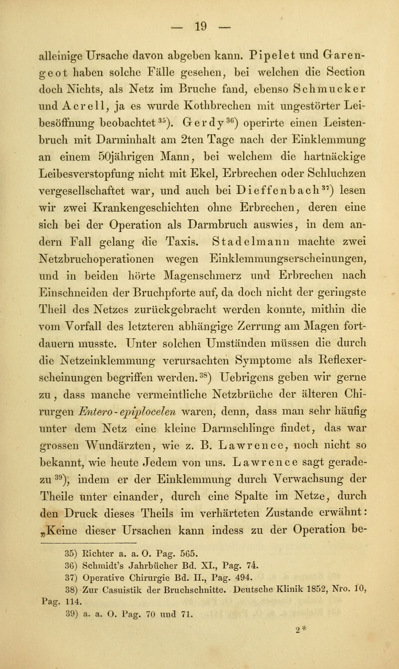 alleinige Ursache davon abgeben kann. Pipelet und Garen- geot haben solche Fälle gesehen, bei welchen die Section doch Nichts, als Netz im Bruche fand, ebenso Schmucker und A er eil, ja es wurde Kothbrechen mit ungestörter Lei- besöffnung beobachtet35). Grerdy36) operirte einen Leisten- bruch mit Darminhalt am 2ten Tage nach der Einklemmung an einem 50jährigen Mann, bei welchem die hartnäckige Leibesverstopfung nicht mit Ekel, Erbrechen oder Schluchzen vergesellschaftet war, und auch bei Dieffenbach3') lesen wir zwei Krankengeschichten ohne Erbrechen, deren eine sich bei der Operation als Darmbruch auswies, in dem an- dern Fall gelang die Taxis. Stadel mann machte zwei Netzbruchoperationen wegen Einklemmungsersch einungen, und in beiden hörte Magenschmerz und Erbrechen nach Einschneiden der Bruchpforte auf, da doch nicht der geringste Theil des Netzes zurückgebracht werden konnte, mithin die vom Vorfall des letzteren abhängige Zerrung am Magen fort- dauern musste. Unter solchen Umständen müssen die durch die Netzeinklemmung verursachten Symptome als Reflexer- scheinungen begriffen werden.38) Uebrigens geben wir gerne zu, dass manche vermeintliche Netzbrüche der älteren Chi- rurgen Entero - epiplocelen waren, denn, dass man sehr häufig unter dem Netz eine kleine Darmschlinge findet, das war grossen Wundärzten, wie z. B. Lawrence, noch nicht so bekannt, wie heute Jedem von uns. Lawrence sagt gerade- zu 39), indem er der Einklemmung durch Verwachsung der Theile unter einander, durch eine Spalte im Netze, durch den Druck dieses Theils im verhärteten Zustande erwähnt: „Keine dieser Ursachen kann indess zu der Operation be- 35) Pächter a. a. O. Pag. 565. 36) Schmidt's Jahrbücher Bd. XI., Pag. 74. 37) Operative Chirurgie Bd. II., Pag. 494. 38) Zur Casuistik der Bruchschnitte. Deutsche Klinik 1852, Nro. 10, Pag. 114. 39) a. a. O. Pag. 70 und 71,