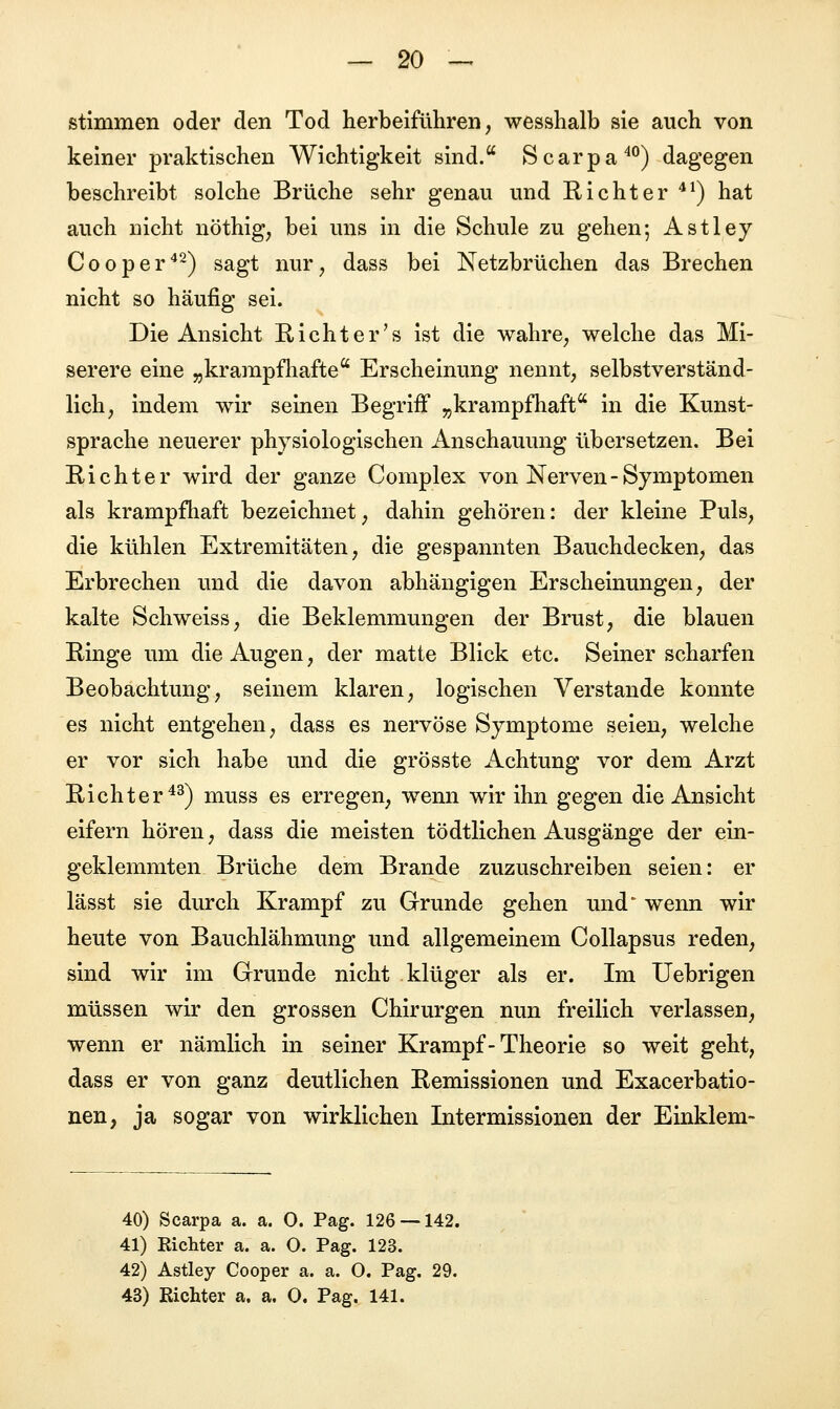 stimmen oder den Tod herbeiführen, wesshalb sie auch von keiner praktischen Wichtigkeit sind. Scarpa40) dagegen beschreibt solche Brüche sehr genau und Richter 41) hat auch nicht nöthig, bei uns in die Schule zu gehen; Astley Cooper42) sagt nur, dass bei Netzbrüchen das Brechen nicht so häufig sei. Die Ansicht Richter's ist die wahre, welche das Mi- serere eine „krampfhafte Erscheinung nennt, selbstverständ- lich, indem wir seinen Begriff „krampfhaft in die Kunst- sprache neuerer physiologischen Anschauung übersetzen. Bei Richter wird der ganze Complex von Nerven-Symptomen als krampfhaft bezeichnet, dahin gehören: der kleine Puls, die kühlen Extremitäten, die gespannten Bauchdecken, das Erbrechen und die davon abhängigen Erscheinungen, der kalte Schweiss, die Beklemmungen der Brust, die blauen Ringe um die Augen, der matte Blick etc. Seiner scharfen Beobachtung, seinem klaren, logischen Verstände konnte es nicht entgehen, dass es nervöse Symptome seien, welche er vor sich habe und die grösste Achtung vor dem Arzt Richter43) muss es erregen, wenn wir ihn gegen die Ansicht eifern hören, dass die meisten tödtlichen Ausgänge der ein- geklemmten Brüche dem Brande zuzuschreiben seien: er lässt sie durch Krampf zu Grunde gehen und' wenn wir heute von Bauchlähmung und allgemeinem Collapsus reden, sind wir im Grunde nicht klüger als er. Im Uebrigen müssen wir den grossen Chirurgen nun freilich verlassen, wenn er nämlich in seiner Krampf - Theorie so weit geht, dass er von ganz deutlichen Remissionen und Exacerbatio- nen, ja sogar von wirklichen Intermissionen der Einklem- 40) Scarpa a. a. O. Pag. 126 — 142. 41) Richter a. a. O. Pag. 123. 42) Astley Cooper a. a. O. Pag. 29. 43) Richter a. a. 0. Pag. 141.