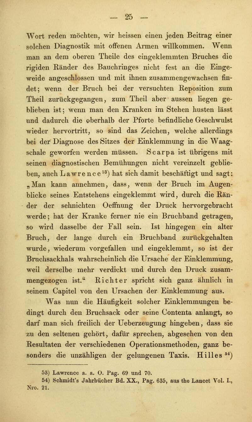 Wort reden möchten, wir heissen einen jeden Beitrag einer solchen Diagnostik mit offenen Armen willkommen. Wenn man an dem oberen Theile des eingeklemmten Bruches die rigiden Ränder des Bauchringes nicht fest an die Einge- weide angeschlossen und mit ihnen zusammengewachsen fin- det; wenn der Bruch bei der versuchten Reposition zum Theil zurückgegangen, zum Theil aber aussen liegen ge- blieben ist; wenn man den Kranken im Stehen husten lässt und dadurch die oberhalb der Pforte befindliche Geschwulst wieder hervortritt, so sind das Zeichen, welche allerdings bei der Diagnose des Sitzes der Einklemmung in die Waag- schale geworfen werden müssen. Scarpa ist übrigens mit seinen diagnostischen Bemühungen nicht vereinzelt geblie- ben, auch Lawrence53) hat sich damit beschäftigt und sagt: „Man kann annehmen, dass, wenn der Bruch im Augen- blicke seines Entstehens eingeklemmt wird, durch die Rän- der der sehnichten Oeffnung der Druck hervorgebracht werde; hat der Kranke ferner nie ein Bruchband getragen, so wird dasselbe der Fall sein. Ist hingegen ein alter Bruch, der lange durch ein Bruchband zurückgehalten wurde, wiederum vorgefallen und eingeklemmt, so ist der Bruchsackhals wahrscheinlich die Ursache der Einklemmung, weil derselbe mehr verdickt und durch den Druck zusam- mengezogen ist. Richter spricht sich ganz ähnlich in seinem Capitel von den Ursachen der Einklemmung aus. Was nun die Häufigkeit solcher Einklemmungen be- dingt durch den Bruchsack oder seine Contenta anlangt, so darf man sich freilich der Ueberzeugung hingeben, dass sie zu den seltenen gehört, dafür sprechen, abgesehen von den Resultaten der verschiedenen Operationsmethoden, ganz be- sonders die unzähligen der gelungenen Taxis. Hill es 54) 53) Lawrence a. a. O. Pag. 69 und 70. 54) Schmidt's Jahrbücher Bd. XX., Pag. 635, aus the Lancet Vol. L, Nro. 21.