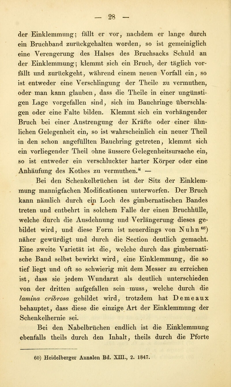 der Einklemmung; fallt er vor, nachdem er lange durch ein Bruchband zurückgehalten worden, so ist gemeiniglich eine Verengerung des Halses des Bruchsacks Schuld an der Einklemmung; klemmt sich ein Bruch, der täglich vor- fällt und zurückgeht, während einem neuen Vorfall ein, so ist entweder eine Verschlingung der Theile zu vermuthen, oder man kann glauben, dass die Theile in einer ungünsti- gen Lage vorgefallen sind, sich im Bauchringe überschla- gen oder eine Falte bilden. Klemmt sich ein vorhängender Bruch bei einer Anstrengung der Kräfte oder einer ähn- lichen Gelegenheit ein, so ist wahrscheinlich ein neuer Theil in den schon angefüllten Bauchring getreten, klemmt sich ein vorliegender Theil ohne äussere Gelegenheitsursache ein, so ist entweder ein verschluckter harter Körper oder eine Anhäufung des Kothes zu vermuthen.a — Bei den Schenkelbrüchen ist der Sitz der Einklem- mung mannigfachen Modifikationen unterworfen. Der Bruch kann nämlich durch ein Loch des gimbernatischen Bandes treten und entbehrt in solchem Falle der einen Bruchhülle, welche durch die Ausdehnung und Verlängerung dieses ge- bildet wird, und diese Form ist neuerdings von N u h n 60) näher gewürdigt und durch die Section deutlich gemacht. Eine zweite Varietät ist die, welche durch das gimbernati- sche Band selbst bewirkt wird, eine Einklemmung, die so tief liegt und oft so schwierig mit dem Messer zu erreichen ist, dass sie jedem Wundarzt als deutlich unterschieden von der dritten aufgefallen sein muss, welche durch die lamina cribrosa gebildet wird, trotzdem hat Demeaux behauptet, dass diese die einzige Art der Einklemmung der Schenkelhernie sei. Bei den Nabelbrüchen endlich ist die Einklemmung ebenfalls theils durch den Inhalt, theils durch die Pforte 60) Heidelberger Annalen Bd. XIIL, 2. 1847.