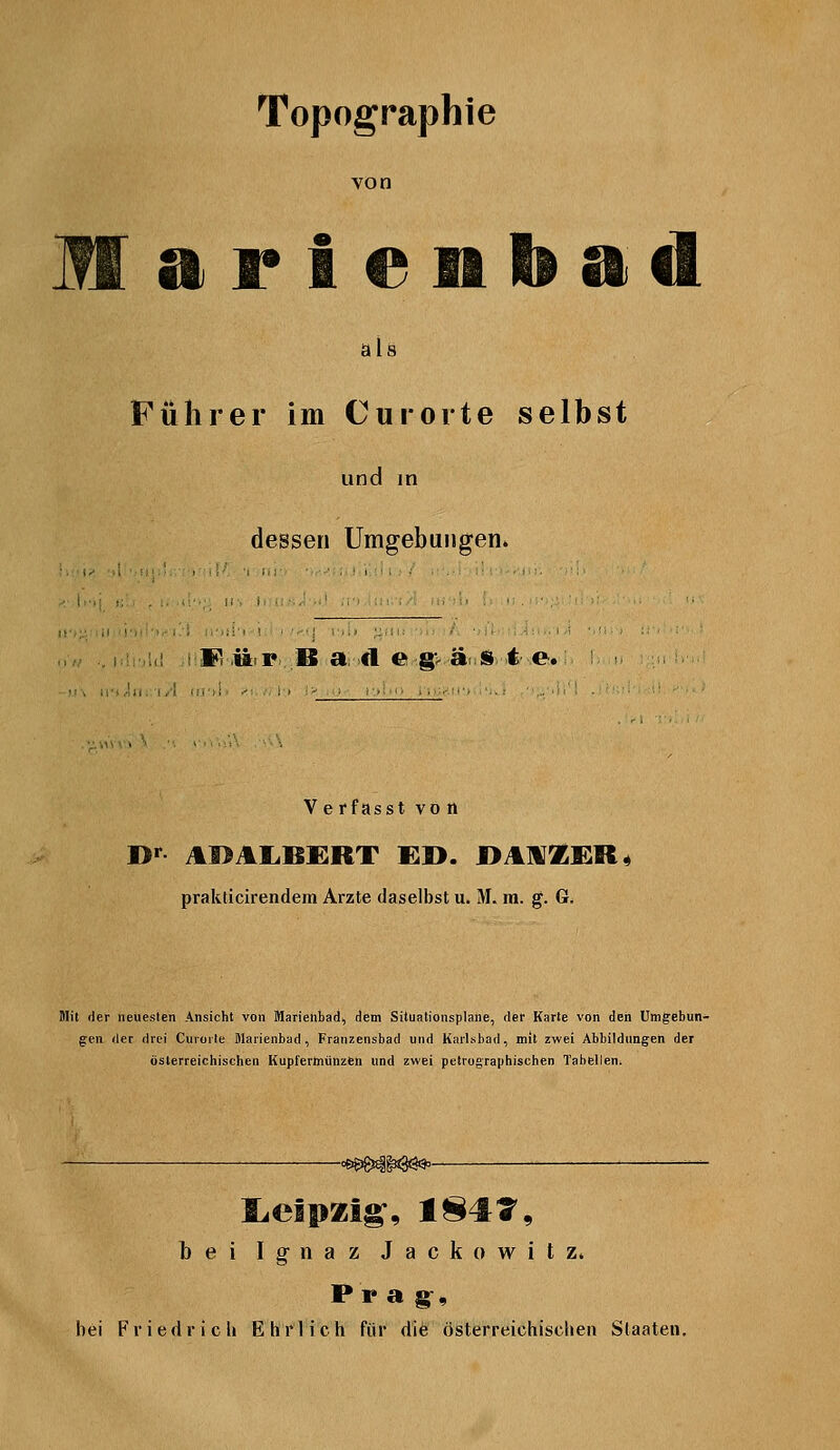 Topographie von Marieiiliad als Führer im Cur orte selbst und in dessen Umgebungen. 1«^ ü r B a fl e g-^ ä » t e. Ve rfasst vo n prakticirendem Arzte daselbst u. M. m. g. G. Mit der neuesten Ansicht von Marienbad^ dem Situationsplane, der Karte von den Umgebun- gen der drei Curorte Warienbad, Franzensbad und Karlsbad, mit zwei Abbildungen der österreichischen Kupfermünzfen und zwei petrographischen Tabellen. bei Ignaz Jackowitz» Pr a g^, bei Friedrich Ehrlich für die österreichischen Staaten.