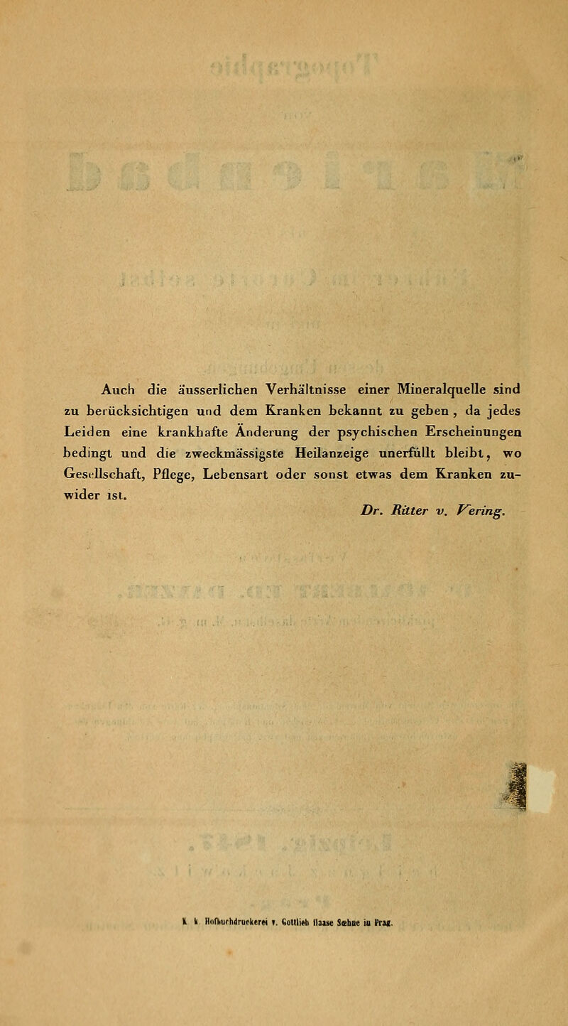 Auch die äusserlichen Verhältnisse einer Mineralquelle sind zu berücksichtigen und dem Kranken bekannt zu geben , da jedes Leiden eine krankhafte Änderung der psychischen Erscheinungen bedingt und die zweckmässigste Heüanzeige unerfüllt bleibt, wo Gesellschaft, Pflege, Lebensart oder sonst etwas dem Kranken zu- wider isi. Dr. Ritter v. P^ering. H k non>urhdruckerM f. Sotlljtti llaise Sahne ia trtt-