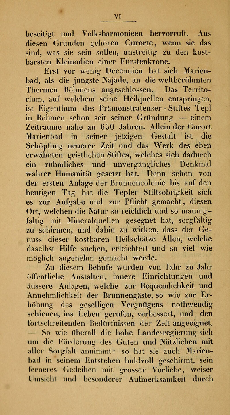 beseitigt und Volksharmonieen hervorruft. Aus diesen Gründen gehören Curorte, wenn sie das sind, was sie sein sollen, unstreitig zu den kost- barsten Kleinodien einer Fürstenkrone. Erst vor wenig Decennien hat sich Marien- bad, als die jüngste Najade, an die weltberühmten Theimen Böhmens angeschlossen. Da« Territo- rium, auf welchem seine Heilquellen entspringen, ist Eigenthum des Pi'ämonstratenser - Stiftes Tepl in Böhmen schon seit seiner Gründung — einem Zeiträume nahe an 650 Jahren. Allein der Curort Marienbad in seiner jetzigen Gestalt ist die Schöpfung neuerer Zeit und das Werk des eben erwähnten geistlichen Stiftes, welches sich dadurch ein rühmliches und unvergängliches Denkmal wahrer Humanität gesetzt hat. Denn schon von der ersten Anlage der Brunnencolonie bis auf den heutigen Tag hat die Tepler Stiftsobrigkeit sich es zur Aufgabe und zur Pflicht gemacht, diesen Ort, welchen die Natur so reichlich und so mannig- faltig mit Mineralquellen gesegnet hat, sorgfältig zu schirmen, und dahin zu wirken, dass der Ge- nuss dieser kostbaren Heilschätze Allen, welche daselbst Hilfe suchen, erleichtert und so viel wie möglich angenehm gemacht werde. Zu diesem Behufe wurden von Jahr zu Jahr öffentliche Anstalten^ innere Einrichtungen und äussere Anlagen, welche zur Bequemlichkeit und Annehmlichkeit dei' Brunnengäste, so wie zur Er- höhung des geselligen Vergnügens nothwendig schienen, ins Leben gerufen, verbessert, und den foitschreitenden Bedürfnissen der Zeit angeeignet. — So wie überall die hohe Landesregierung sich um die Fördeiung des Guten und INützhchen mit aller Sorgfalt anninmit: so hat sie auch Marien- bad in seinem Entstehen huldvoll geschirmt, sein ferneres Gedeihen mit grosser Vorliebe, weiser Umsicht und besonderer Aufmerksamkeit durch