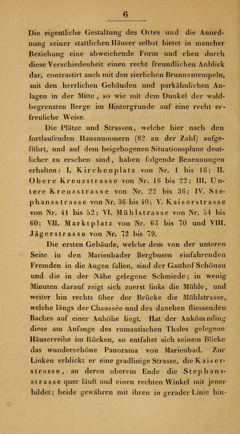 Die eigentliche Gestaltung des Ortes und die Anord- nung seiner stattlichen Häuser selbst bietet in mancher Beziehung eine abweichende Form und eben durch diese Verschiedenheit einen recht freundlichen Anblick dar, conlrastirt auch mit den zierlichen Brunnentempeln, mit den herrlichen Gebäuden und parkähnlichen An- lagen in der Mitte, so wie mit dem Dunkel der wald- begrenzten Berge im Hintergrunde auf eine recht er- freuUche Weise. Die Plätze und Strassen, welche hier nach den fortlaufenden Hausnummern (82 an der Zahl) aufge- führt, und auf dem beigebogenen Situalionsplane deut- licher zu ersehen sind, haben folgende Benennungen erhalten: I. Kirchenplatz von Nr. l bis 16; U. Obere Kreuzstrasse von Nr. 16 bis 22; HI. Un- tere Kreuzstrasse von Nr. 22 bis 36; IV. Ste- phan s Strasse von Nr. 36 bis 40; V. Kais er Strasse von Nr. 41 bis 52; VI. Müh Istrasse von Nr. 54 bis 60; VII. Marktplatz von Nr. 63 bis 70 und VIH. Jägerstrasse von Nr. 72 bis 79. Die ersten Gebäude, welche dem von der unteren Seite in den Marienbader Bergbusen einfahrenden Fremden in die Augen fallen, sind der Gasthof Schönau und die in der Nähe gelegene Schmiede; in wenig Minuten darauf zeigt sich zuerst links die Mühle, und weiter hin rechts über der Brücke die Mühlstrasse, welche längs der Chaussee und des daneben fliessenden Baches auf einer Anhöhe liegt. Hat der Ankömmling diese am Anfange des romantischen Thaies gelegene Häuserreihe im Rücken, so entfaltet sich seinem Blicke das wunderschöne Panorama von Marienbad. Zur Linken erblickt er eine gradlinige Strasse, dieKaiser- strasse, an deren oberem Ende die Stephans- slrasse quer läuft und einen rechten Winkel mit jener bildet; beide gewähren mit ihren in gerader Linie hin-