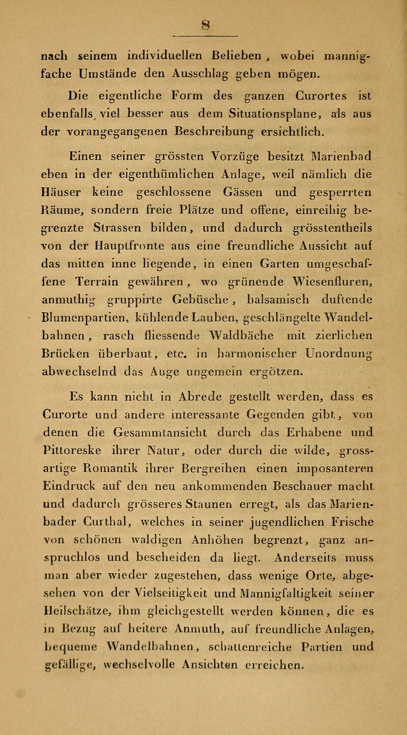 nach seinem individuellen Belieben , wobei mannig- fache Umstände den Ausschlag geben mögen. Die eigentliche Form des ganzen Curortes ist ebenfalls, viel besser aus dem Situalionsplane, als aus der vorangegangenen Beschreibung ersichtlich. Einen seiner grössten Vorzüge besitzt Marienbad eben in der eigenthümlichen Anlage, weil nämlich die Häuser keine geschlossene Gassen und gesperrten Räume, sondern freie Plätze und offene, einreihig be- grenzte Strassen bilden, und dadurch grösstentheils von der Hauptfronte aus eine freundliche Aussicht auf das mitten inne liegende, in einen Garten umgeschaf- fene Terrain gewähren , wo grünende Wiesenfluren, anmuthig gruppirte Gebüsche, balsamisch duftende Blumenpartien, kühlende Lauben, geschlängelte Wandel- bahnen , rasch fliessende Waidbäche mit zierlichen Brücken überbaut, etc. in harmonischer Unordnung abwechselnd das Äuge ungemein ergötzen. Es kann nicht in Abrede gestellt werden, dass es Curorte und andere interessante Gegenden gibt,, von denen die Gesammtansicht durch das Erhabene und Pittoreske ihrer Natur, oder durch die wilde, gross- artige Romantik ihrer Bergreihen einen imposanteren Eindruck auf den neu ankommenden Beschauer macht und dadurch grösseres Staunen erregt, als das Marien- bader Curthal, welches in seiner jugendlichen Frische von schönen waldigen Anhöhen begrenzt, ganz an- spruchlos und bescheiden da liegt. Anderseits muss man aber wieder zugestehen, dass wenige Orte, abge- sehen von der Vielseitigkeit und Mannigfaltigkeit seiner Heilschätze, ihm gleichgestellt werden können, die es in Bezug auf heitere Anmuth, auf freundliche Anlagen, bequeme Wandelbahnen, schallenreiche Partien und gefällige, wechselvolle Ansichten erreichen.