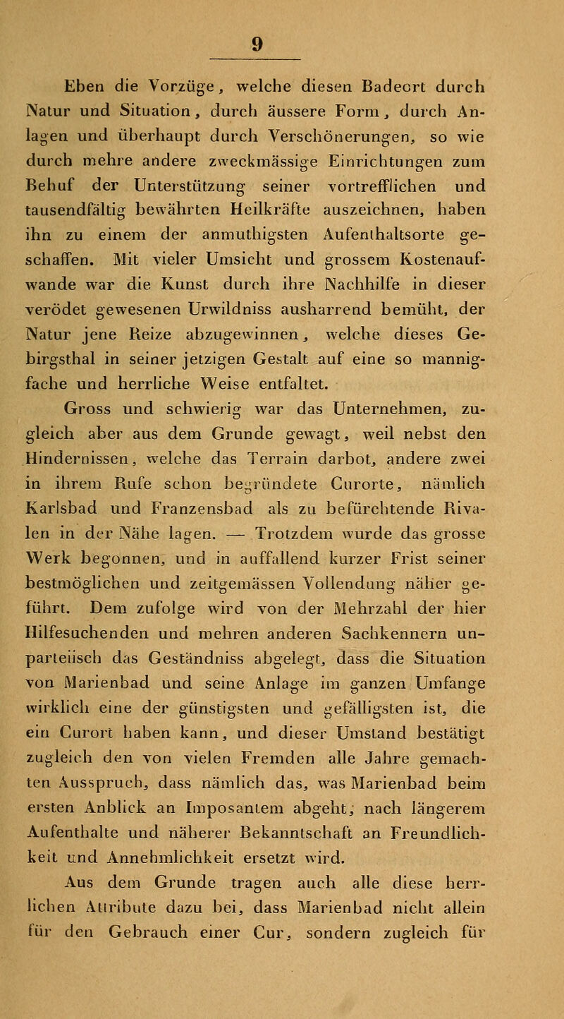 Eben die Vorzüge, welche diesen Badeort durch rVatur und Situation, durch äussere Form, durch An- lagen und überhaupt durch Verschönerungen, so wie durch mehre andere zweckmässige Einrichtungen zum Behuf der Unterstützung seiner vortrefflichen und tausendfältig bewährten Heilkräfte auszeichnen, haben ihn zu einem der anmuthigsten Aufenthaltsorte ge- schaffen. Mit vieler Umsicht und grossem Kostenauf- wande war die Kunst durch ihre Nachhilfe in dieser verödet gewesenen Urwildniss ausharrend bemüht, der Natur jene Reize abzugewinnen, welche dieses Ge- birgsthal in seiner jetzigen Gestalt auf eine so mannig- fache und herrhche Weise entfaltet. Gross und schwierig war das Unternehmen, zu- gleich aber aus dem Grunde gewagt, weil nebst den Hindernissen, welche das Terrain darbot, andere zwei in ihrem Rufe schon begründete Gurorte, nämlich Karlsbad und Franzensbad als zu befürchtende Riva- len in der Nähe lagen. — Trotzdem wurde das grosse Werk begonnen, und in auffallend kurzer Frist seiner bestmöglichen und zeitgemässen Vollendung näher ge- führt. Dem zufolge wird von der Mehrzahl der hier Hilfesuchenden und mehren anderen Sachkennern un- parteiisch das Geständniss abgelegt, dass die Situation von Marienbad und seine Anlage im ganzen Umfange wirklich eine der günstigsten und gefälhgsten ist, die ein Curort haben kann, und dieser Umstand bestätigt zugleich den von vielen Fremden alle Jahre gemach- ten Ausspruch, dass nämlich das, was Marienbad beim ersten Anblick an Imposantem abgeht, nach längerem Aufenthalte und näherer Bekanntschaft an Freundlich- keit und Annehmlichkeit ersetzt wird. Aus dem Grunde tragen auch alle diese herr- liciien Attribute dazu bei, dass Marienbad nicht allein für den Gebrauch emer Cur, sondern zugleich für