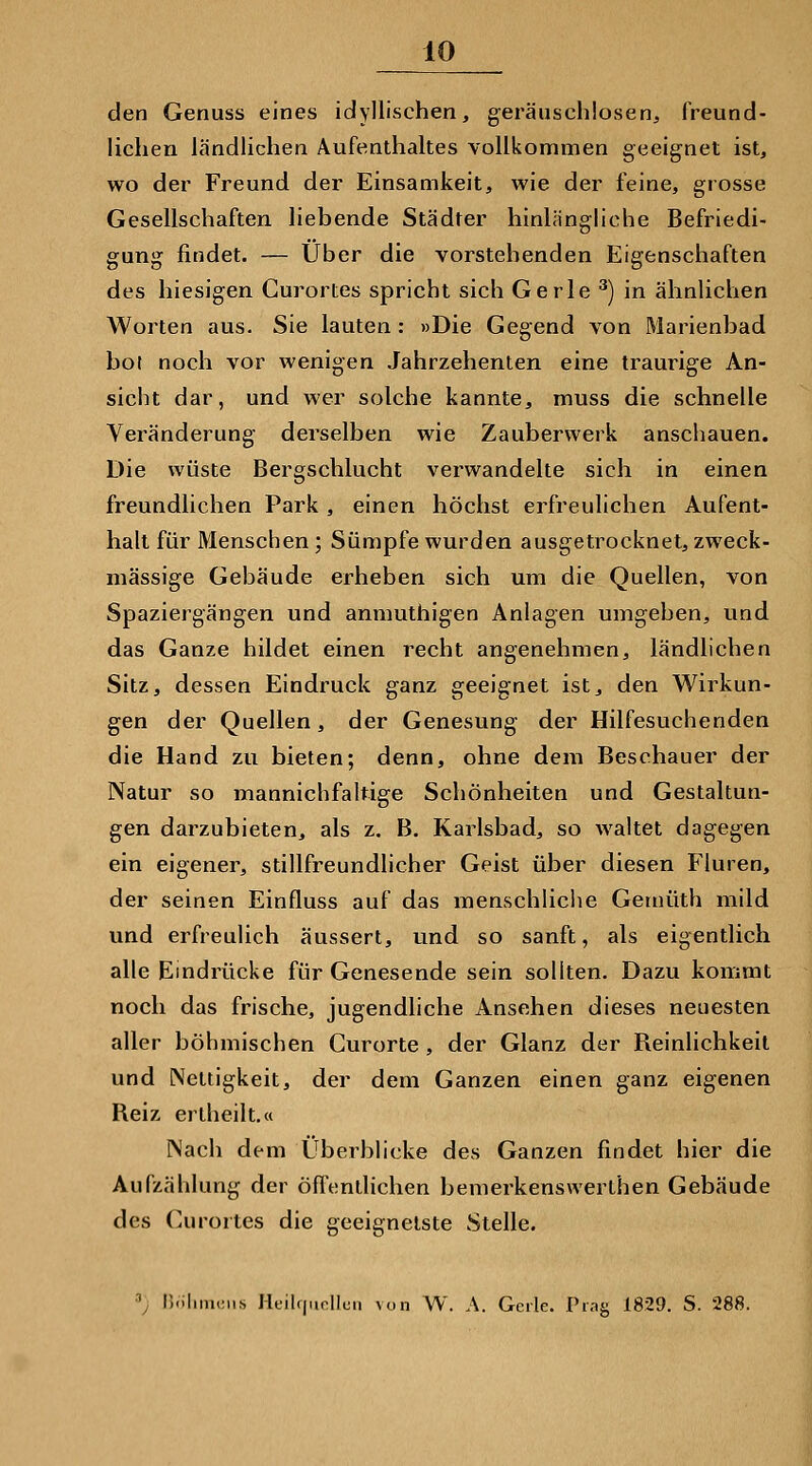 den Genuss eines idyllischen, geräuschlosen, freund- lichen ländlichen Aufenthaltes vollkommen geeignet ist, wo der Freund der Einsamkeit, wie der feine, grosse Gesellschaften liebende Städter hinlängliche Befriedi- gung findet. — Über die vorstehenden Eigenschaften des hiesigen Gurortes spricht sich Gerle '^) in ähnlichen Worten aus. Sie lauten : »Die Gegend von Marienbad hol noch vor wenigen Jahrzehenten eine traurige An- sicht dar, und wer solche kannte, muss die schnelle Veränderung derselben wie Zauberwerk anschauen. Die wüste Bergschlucht verwandelte sich in einen freundlichen Park , einen höchst erfreulichen Aufent- halt für Menschen; Sümpfe wurden ausgetrocknet, zweck- mässige Gebäude erheben sich um die Quellen, von Spaziergängen und anmuthigen Anlagen umgeben, und das Ganze bildet einen recht angenehmen, ländlichen Sitz, dessen Eindruck ganz geeignet ist, den Wirkun- gen der Quellen, der Genesung der Hilfesuchenden die Hand zu bieten; denn, ohne dem Beschauer der Natur so mannichfaltige Schönheiten und Gestaltun- gen darzubieten, als z. B. Karlsbad, so waltet dagegen ein eigener, stillfreundlicher Geist über diesen Fluren, der seinen Einfluss auf das menschliche Gemüth mild und erfreulich äussert, und so sanft, als eigentlich alle Eindrücke für Genesende sein sollten. Dazu kommt noch das frische, jugendliche Ansehen dieses neuesten aller böhmischen Curorte , der Glanz der Reinlichkeit und Nettigkeit, der dem Ganzen einen ganz eigenen Reiz ertheilt.« Nach dem Überblicke des Ganzen findet hier die Aufzählung der öfTentlichen bemerkenswerthen Gebäude des Curortes die geeignetste Stelle. \ nolimciis I-leilf|nnlluii von W. A. Geile. Prag 1829. S. 288.