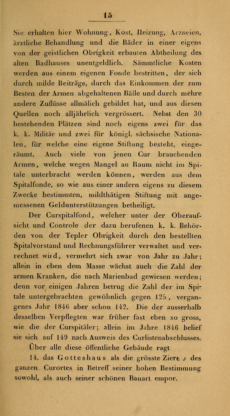 Sie erhalten liier Wohnung, Kost, Ilei/ung, Ai/nticn, arziliche Behandlung und die Bäder in einer eigens von der geistlichen Obrigkeit erbaulen Abtheilung des alten Badhauses unentgeldlich. Sämmtliche Kosten werden aus einem eigenen Fonde bestritten, der sich durch milde Beiträge, durch das Einkommen der zum Besten der Armen abgehaltenen Bälle und durch mehre andere Zuflüsse allmälich gebildet hal, und aus diesen Quellen noch alljährlich vergrössert. Nebst den 30 bestehenden Plätzen sind noch eigens zwei für das k. k. Militär und zwei für königl. sächsische Nationa- len, für welche eine eigene Stiftung besteht, einge- räumt. Auch viele von jenen Cur brauchenden Armen, welche wegen Mangel an Baum nicht im Spi- tale unterbracht werden können, werden aus dem Spitalfonde, so wie aus einer andern eigens zu diesem Zwecke bestimmten, mildthätigen Stiftung mit ange- messenen Geldunterstützungen betheiligt. Der Curspitalfond, welcher unter der Oberai;f- slcht und Controle der dazu berufenen k. k. Behör- den von der Tepler Obrigkeit durch den bestellten Spitalvorstand und Bechnungsführer verwaltet und ver- rechnet wild, vermehrt sich zwar von Jahr zu Jahr; allein in eben dem Masse wächst auch die Zahl der armen Kranken, die nach Marienbad gewiesen werden; denn vor einigen Jahren betrug die Zahl der im Spi- tale untergebrachten gewöhnlich gegen 125, vergan- genes Jahr 1846 aber schon 142. Die der ausserhalb desselben Verpflegten war früher fast eben so gross, wie die der Curspitäler; allein im Jahre 1846 belief sie sich auf 149 nach Ausweis des Gurhstenabschlusses. Über alle diese öffentliche Gebäude ragt 14. das Gotteshaus als die grösste Ziert j des ganzen Curortes in Betreff seiner hohen Bestimmung sowohl, als auch seiner schönen Bauart empor.