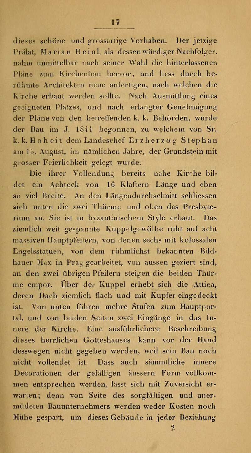 dieses schöne und grossariige Vorhaben. Der jetzige Prälat, Mari an Heini, als dessen würdiger Nachfolgei*. nahm unmittelbar nacii seiner Wabl die hinterlassenen Pläne zuui Kirchenbau hervor, und liess durch be- rüiirate Architekten neue anfertigen, nach welchen die Kirche erbaut weiden sollte. Nach Ausmittlung eines geeigneten Platzes, und nach erlangter Genebmigung der Pläne von den beirelTenden k. k. Behörden, wurde der Bau im J. 1844 begonnen, zu welchem von Sr. k. k. H o h e i t dem Landeschef Erzherzog Stephan am 15. August, im nämlichen Jahre^ der Grundstein mit giosser Feierlichkeit gelegt wurde. Die ihrer Vollendung bereits nahe Kirche bil- det ein Achteck von 16 Klaftern Länge und eben so viel Breite. An den Längen durchschnitt schliessen sich unten die zwei Thürmc und oben das Presbyte- rium an. Sie ist in byzantinischem Style erbaut. Das ziemlich weit gespannte Kuppelgewölbe ruht auf acht massiven Hauptpfeiiern, von denen sechs mit kolossalen Engelsstatuen, von dem rühmlichst bekannten Bild- hauer Max in Prag gearbeitet, von aussen geziert sind, an den zwei übrigen Pfeilern steigen die beiden Thür- me empor. Über der Kuppel erhebt sich die Attica, deren Dach ziemlich flach und mit Kupfer eingedeckt ist. Von unten führen mehre Stufen zum Hauplpor- tal, und von beiden Seiten zwei Eingänge in das In- nere der Kirche. Eine ausführlichere Beschreibung dieses herrlichen Gotteshauses kann vor der Hand desswegen nicht gegeben werden, weil sein Bau noch nicht vollendet ist. Dass auch sämmiliche innere Decorationen der gefälligen äussern Form vollkom- men entsprechen werden, lässt sich mit Zuversicht er- warten; denn von Seite des sorgfältigen und uner- müdelen Bauunternehmers werden weder Kosten noch Mühe gespart, um dieses Gebäude in jeder Beziehung