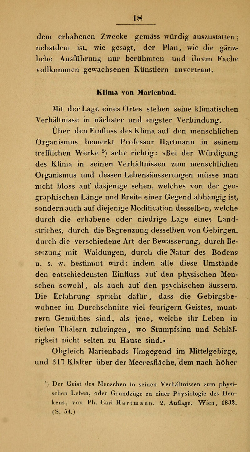 dem erhabenen Zwecke gemäss würdig auszustatten; nebstdem ist, wie gesagt, der Plan, wie die gänz- liche Ausführung nur berühmten und ihrem Fache vollkommen gewachsenen Künstlern anvertraut. Klima von Marienbad. Mit der Lage eines Ortes stehen seine klimatischen Verhältnisse in nächster und engster Verbindung. Über den Einfluss des Klima auf den menschlichen Organismus bemerkt Professor Hartmann in seinem trefflichen Werke ^) sehr richtig: »Bei der Würdigung des Klima in seinen Verhältnissen zum menschlichen Olganismus und dessen Lebensäusserungen müsse man nicht bloss auf dasjenige sehen, welches von der geo- graphischen Länge und Breite einer Gegend abhängig ist, sondern auch auf diejenige Modification desselben, welche durch die erhabene oder niedrige Lage eines Land- striches, durch die Begrenzung desselben von Gebirgen, durch die verschiedene Art der Bewässerung, durch Be- setzung mit Waldungen, durch die Natur des Bodens u. s. w. bestimmt wird: indem alle diese Umstände den entschiedensten Einfluss auf den physischen Men- schen sowohl, als auch auf den psychischen äussern. Die Erfahrung spricht dafür, dass die Gebirgsbe- wohner im Durchschnitte viel feurigem Geistes, munt- rem Gemüthes sind, als jene, welche ihr Leben in tiefen Thälern zubringen, wo Stumpfsinn und Schläf- rigkeit nicht selten zu Hause sind.« Obgleich Marienbads Umgegend im Mittelgebirge, und 317 Klafter über der Meeresfläche, dem nach höher '') Der Geist des Menschen in seinen Verhältnissen zum physi- schen Leben, oder Grundzüge zu einer Physiologie des Den- kens, von Ph. Carl Hartmanii. 2. Auflage. Wien, 1832. (S. 54.)