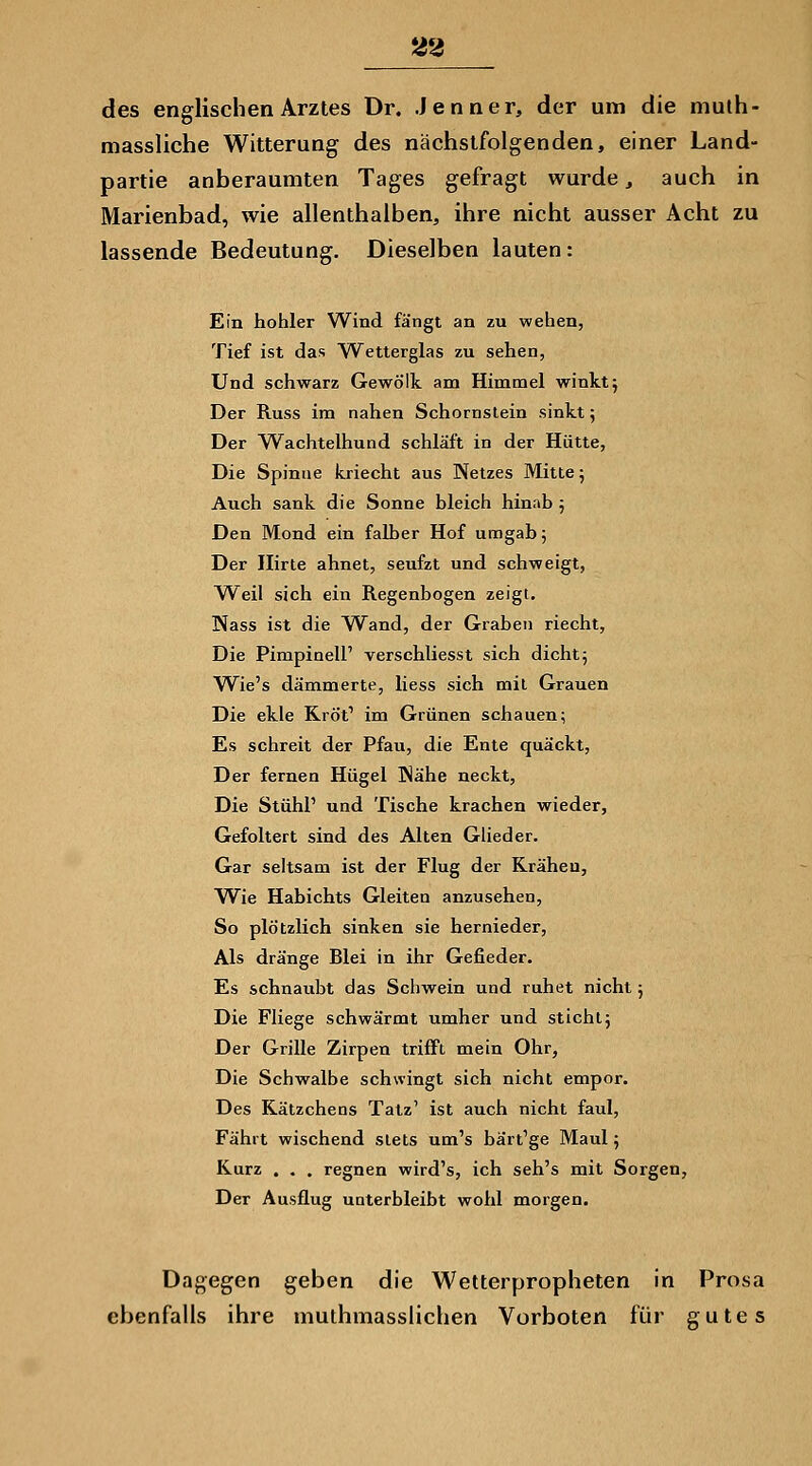 des englischen Arztes Dr. Jenner, der um die mulh- massliche Witterung des nächstfolgenden, einer Land- partie anberaumten Tages gefragt wurde, auch in Marienbad, wie allenthalben, ihre nicht ausser Acht zu lassende Bedeutung. Dieselben lauten: Ein hohler Wind fängt an zu wehen, Tief ist das Wetterglas zu sehen, Und schwarz Gewölk am Himmel winkt j Der Russ im nahen Schornstein sinkt 5 Der Wachtelhund schläft in der Hütte, Die Spinne kriecht aus Netzes Mitte; Auch sank die Sonne bleich hinab 5 Den Mond ein falber Hof umgab; Der nirte ahnet, seufzt und schweigt, Weil sich ein Regenbogen zeigt. Nass ist die Wand, der Graben riecht. Die Pimpineir verschliesst sich dicht; Wie's dämmerte, liess sich mit Grauen Die ekle Kröt^ im Grünen schauen; Es schreit der Pfau, die Ente quäckt, Der fernen Hügel Wähe neckt, Die StühP und Tische krachen wieder. Gefoltert sind des Alten Glieder. Gar sehsam ist der Flug der Krähen, W^ie Habichts Gleiten anzusehen, So plötzlich sinken sie hernieder. Als dränge Blei in ihr Gefieder. Es schnaubt das Schwein und ruhet nicht; Die Fliege schwärmt umher und stiehl; Der Grille Zirpen trifft mein Ohr, Die Schwalbe schwingt sich nicht empor. Des Kätzchens Tatz' ist auch nicht faul. Fährt wischend stets um's bärt'ge Maul; Kurz . . . regnen wird's, ich seh's mit Sorgen, Der Ausflug unterbleibt wohl morgen. Dagegen geben die Wetterpropheten in Prosa ebenfalls ihre muthmassHchen Vorboten für gutes