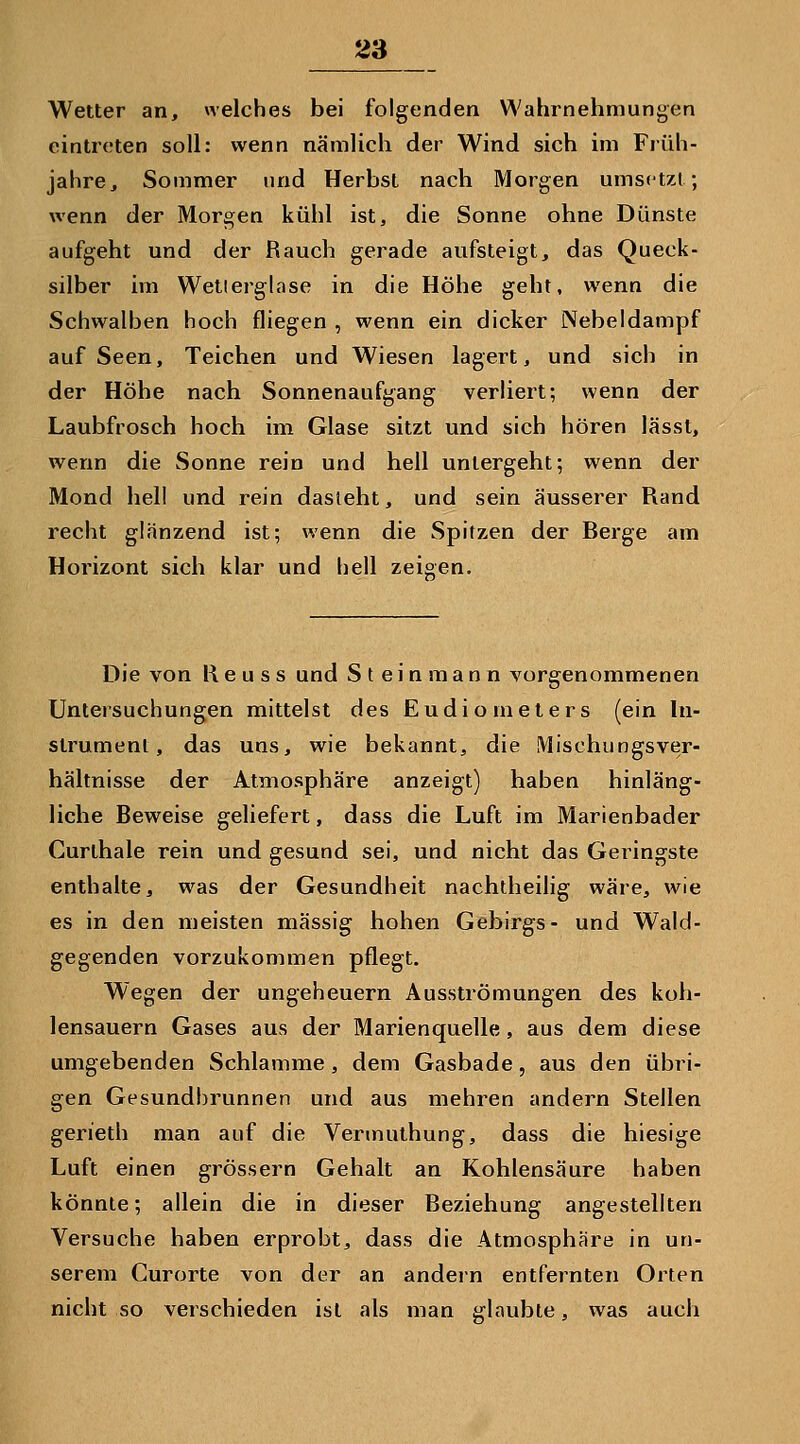 Wetter an, welches bei folgenden Wahrnehmungen eintreten soll: wenn nämlich der Wind sich im Früh- jahre, Sommer und Herbst nach Morgen umsetzt; wenn der Morgen kühl ist, die Sonne ohne Dünste aufgeht und der Rauch gerade aufsteigt, das Queck- silber im Wetlerglase in die Höhe geht, wenn die Schwalben hoch fliegen , wenn ein dicker Nebeldampf auf Seen, Teichen und Wiesen lagert, und sich in der Höhe nach Sonnenaufgang verhert; wenn der Laubfrosch hoch im Glase sitzt und sich hören lässt, wenn die Sonne rein und hell untergeht; wenn der Mond hell und rein dasteht, und sein äusserer Rand recht glänzend ist; wenn die Spitzen der Berge am Horizont sich klar und hell zeigen. Die von K e u s s und S t e i n m a n n vorgenommenen Unteisuchungen mittelst des Eudiometers (ein hi- slrument, das uns, wie bekannt, die Mischungsver- hältnisse der Atmosphäre anzeigt) haben hinläng- liche Beweise geliefert, dass die Luft im Marienbader Curthale rein und gesund sei, und nicht das Geringste enthalte, was der Gesundheit nachtheilig wäre, wie es in den meisten massig hohen Gebirgs- und Wald- gegenden vorzukommen pflegt. Wegen der Ungeheuern Ausströmungen des koh- lensauern Gases aus der Marienquelle, aus dem diese umgebenden Schlamme, dem Gasbade, aus den übri- gen Gesundbrunnen und aus mehren andern Stellen gerieth man auf die Vermuthung, dass die hiesige Luft einen grössern Gehalt an Kohlensäure haben könnte; allein die in dieser Beziehung angestellten Versuche haben erprobt, dass die Atmosphäre in un- serem Curorte von der an andern entfernten Orten nicht so verschieden ist als man glaubte, was auch