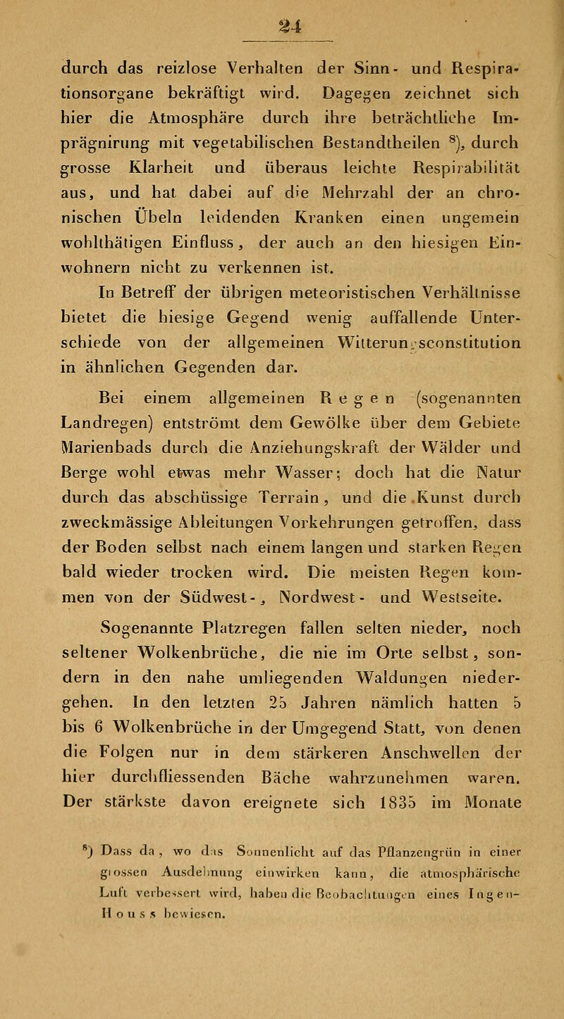 durch das reizlose Verhalten der Sinn- und Respira- tionsorgane bekräftigt wird. Dagegen zeichnet sich hier die Atmosphäre durch ihre beträchtliche Im- prägnirung mit vegetabilischen ßestandtheilen ^), durch grosse Klarheit und überaus leichte Respirabilität aus, und hat dabei auf die Mehrzahl der an chro- nischen Übeln leidenden Kranken einen ungemein wohlthätigen Einfluss, der auch an den hiesigen Ein- wohnern nicht zu verkennen ist. In Betreff der übrigen meteoristischen Verhältnisse bietet die hiesige Gegend wenig auffallende Unter- schiede von der allgemeinen Wilterun-sconstitution in ähnlichen Gegenden dar. Bei einem allgemeinen Regen (sogenannten Landregen) entströmt dem Gewölke über dem Gebiete Marienbads durch die Anziehungskraft der Wälder und Berge wohl etjwas mehr Wasser; doch hat die Natur durch das abschüssige Terrain, und die .Kunst durch zweckmässige Ableitungen Vorkehrungen getroffen, dass der Boden selbst nach einem langen und starken Regen bald wieder trocken wird. Die meisten Regen kom- men von der Südwest-^ Nordwest- und Westseite. Sogenannte Platzregen fallen selten nieder, noch seltener Wolkenbrüche, die nie im Orte selbst, son- dern in den nahe umliegenden Waldungen nieder- gehen. In den letzten 25 Jahren nämlich hatten 5 bis 6 Wolkenbrüche in der Umgegend Statt, von denen die Folgen nur in dem stärkeren Anschwellen der hier durchfliessenden Bäche wahrzunehmen waren. Der stärkste davon ereignete sich 1835 im Monate *) Dass da , wo dis Sonnenlicht auf das Pflanzengriin in einer giossen Ausdelinung einwirken kann, die atmosphärische Lul'l verbessert wird, haben die Be()bachtiiiigt.n eines Ingen- H o u s s bewiesen.