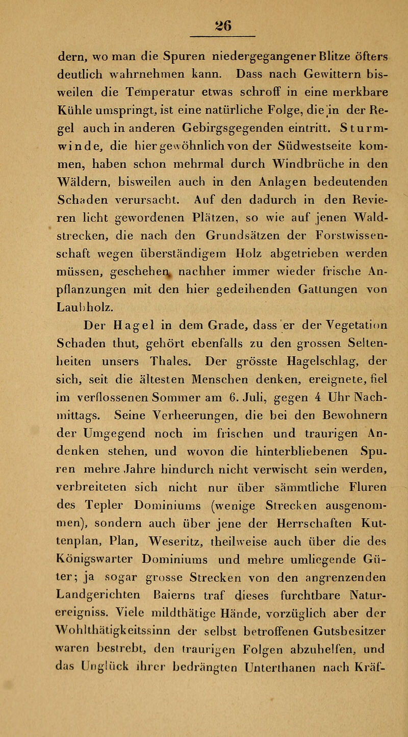 dern, wo man die Spuren niedergegangener Blitze öfters deutlich wahrnehmen kann. Dass nach Gewittern bis- weilen die Temperatur etwas schroff in eine merkbare Kühle umspringt, ist eine natürliche Folge, die m der Re- gel auch in anderen Gebirgsgegenden eintritt. Sturm- windcj die hier gewöhnlich von der Südwestseite kom- men, haben schon mehrmal durch Windbrüche in den Wäldern, bisweilen auch in den Anlagen bedeutenden Schaden verursacht. Auf den dadurch in den Revie- ren licht gewordenen Plätzen, so wie auf jenen Wald- slrecken, die nach den Grundsätzen der Forstwissen- schaft wegen überständigem Holz abgetrieben werden müssen, geschehen^ nachher immer wieder frische An- pflanzungen mit den hier gedeihenden Gattungen von Lauhholz. Der Hagel in dem Grade, dass er der Vegetation Schaden thut, gehört ebenfalls zu den grossen Selten- heiten unsers Thaies. Der grösste Hagelschlag, der sich, seit die ältesten Menschen denken, ereignete, fiel im verflossenen Sommer am 6. Juli, gegen 4 Uhr Nach- mittags. Seine Verheerungen, die bei den Bewohnern der Umgegend noch im frischen und traurigen An- denken stehen, und wovon die hinterbliebenen Spu. ren mehre Jahre hindurch nicht verwischt sein werden, verbreiteten sich nicht nur über sämmtliche Fluren des Tepler Dominiums (wenige Sti-ecken ausgenom- men), sondern auch über jene der Herrschaften Kut- tenplan, Plan, Weseritz, theilweise auch über die des Königswarter Dominiums und mehre umliegende Gü- ter; ja sogar grosse Strecken von den angrenzenden Landgerichten Baierns traf dieses furchtbare Natur- ereigniss. Viele mildthätige Hände, vorzüglich aber der Wohlthätigkeitssinn der selbst betroffenen Gutsbesitzer waren bestrebt, den traurigen Folgen abzuhelfen, und das Unglück ihrer bedrängten Unterlhanen nach Kräf-