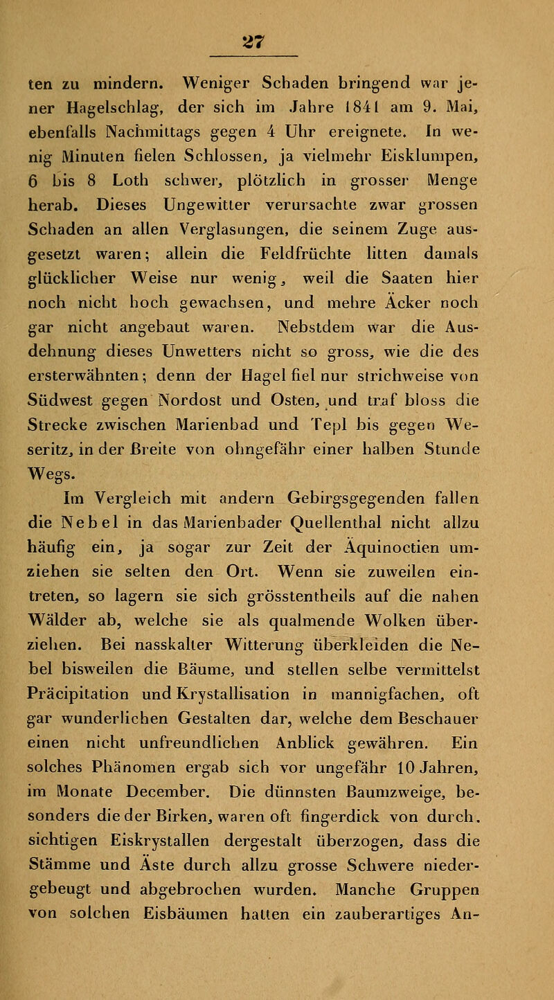 ten zu mindern. Weniger Schaden bringend war je- ner Hagelschlag, der sich im Jahre 1841 am 9. Mai, ebenfalls Nachmittags gegen 4 Uhr ereignete. In we- nig Minuten fielen Schlössen, ja vielmehr Eisklumpen, 6 bis 8 Loth schwer, plötzlich in grosser Menge herab. Dieses Ungewitter verursachte zwar grossen Schaden an allen Verglasungen, die seinem Zuge aus- gesetzt waren; allein die Feldfrüchte litten damals glücklicher Weise nur wenig, weil die Saaten hier noch nicht hoch gewachsen, und mehre Acker noch gar nicht angebaut waren. Nebstdem war die Aus- dehnung dieses Unwetters nicht so gross, wie die des ersterwähnten; denn der Hagel fiel nur strichweise von Südwest gegen Nordost und Osten, und traf bloss die Strecke zwischen Marienbad und Tepl bis gegen We- seritz, in der Breite von ohngefähr einer halben Stunde Wegs. Im Vergleich mit andern Gebirgsgegenden fallen die Nebel in das Marienbader Queilenthal nicht allzu häufig ein, ja sogar zur Zeit der Aquinoctien um- ziehen sie selten den Oit. Wenn sie zuweilen ein- treten, so lagern sie sich grösstentheils auf die nahen Wälder ab, welche sie als qualmende Wolken über- ziehen. Bei nasskaller Witterung überkleiden die Ne- bel bisweilen die Bäume, und stellen selbe vermittelst Präcipitation und Krystallisation in mannigfachen, oft gar wunderlichen Gestalten dar, welche dem Beschauer einen nicht unfreundlichen Anblick gewähren. Ein solches Phänomen ergab sich vor ungefähr 10 Jahren, im Monate December. Die dünnsten Baumzweige, be- sonders die der Birken, waren oft fingerdick von durch, sichtigen Eiskrystallen dergestalt überzogen, dass die Stämme und Aste durch allzu grosse Schwere nieder- gebeugt und abgebrochen wurden. Manche Gruppen von solchen Eisbäumen halten ein zauberartiges An-