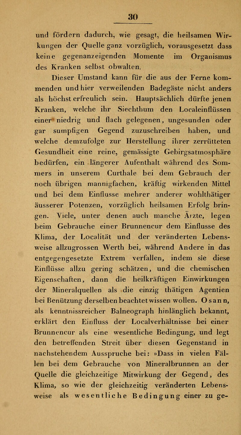 und fördern dadurch, wie gesagt, die heilsamen Wir- kungen der Quelle ganz vorzüglich, vorausgesetzt dass keine gegenanzeigenden Momente im Organismus des Kranken selbst obwalten. Dieser Umstand kann für die aus der Ferne kom- menden und hier verweilenden Badegäste nicht anders als höchst erfreulich sein. Hauptsächlich dürfte jenen Kranken, welche ihr Siechthum den Localeinflüssen einer niedrig und flach gelegenen, ungesunden oder gar sumpfigen Gegend zuzuschreiben haben, und welche demzufolge zur Herstellung ihrer zerrütteten Gesundheit eine reine, gemässigte Gebirgsatmosphäre bedürfen, ein längerer Aufenthalt während des Som- mers in unserem Curthale bei dem Gebrauch der noch übrigen mannigfachen, kräftig wirkenden Mittel und bei dem Einflüsse mehrer anderer wohlthätiger äusserer Potenzen, vorzüglich heilsamen Erfolg brin- gen. Viele, unter denen auch manche Arzte, legen beim Gebrauche einer Brunnencur dem Einflüsse des Klima, der Localität und der veränderten Lebens- weise allzugrossen Werth bei, während Andere in das entgegengesetzte Extrem verfallen, indem sie diese Einflüsse allzu gering schätzen, und die chemischen Eigenschaften, dann die heilkräftigen Einwirkungen der Mineralquellen als die einzig thätigen Agentien bei Benützung derselben beachtet wissen wollen. Osann, als kenntnissreicher Baineograph hinlänglich bekannt, erklärt den Einfluss der Localverhältnisse bei einer Brunnencur als eine wesentliche Bedingung, und legt den betreff'enden Streit über diesen Gegenstand in nachstehendem Ausspruche bei: »Dass in vielen Fäl- len bei dem Gebrauche von Mineralbrunnen an der Quelle die gleichzeitige Mitwirkung der Gegend, des Klima, so wie der gleichzeitig veränderten Lebens- weise als wesentliche Bedingung einer zu ge-