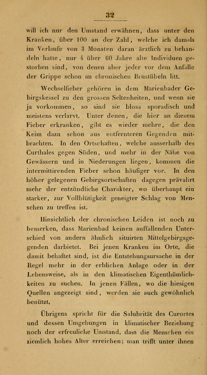 3^ will ich nur den Umstand erwähnen, dass unter den Kranken, über 100 an der Zahl, welche ich damals im Verlaufe von 3 Monaten daran ärztlich zu behan- deln hatte, nur 4 über 60 Jahre alte Individuen ge- storben sind, von denen aber jeder vor dem Anfalle der Grippe schon an chronischen Biustübeln litt. Wechselfieber gehören in dem Marienbader Ge- birgskessel zu den grossen Seltenheiten, und wenn sie ja vorkommen, so sind sie bloss sporadisch und meistens verlarvt. Unter denen, die hier an diesem Fieber erkranken, gibt es wieder mehre, die den Keim dazu schon aus entfernteren Gegenden mit- brachten. In den Ortschaften, welche ausserhalb des Curthales gegen Süden, und mehr in der iNähe von Gewässern und in Niederungen liegen, kommen die intermittirenden Fieber schon häufiger vor. In den höher gelegenen Gebirgsortschaften dagegen prävalirt mehr der entzündliche Charakter, wo überhaupt ein starker, zur Vollblütigkeit geneigter Schlag von Men- schen zu treffen ist. Hinsichtlich der chronischen Leiden ist noch zu bemerken, dass Marienbad keinen auffallenden Unter- schied von andern ähnlich situirten Mittelgebirgsge- genden darbietet. Bei jenen Kranken im Orte, die damit behaftet sind, ist die Entstehungsursache in der Regel mehr in der erblichen Anlage oder in der Lebensweise, als in den klimatischen Eigenthümlich- keiten zu suchen. In jenen Fällen, wo die hiesigen Quellen angezeigt sind, werden sie auch gewöhnlich benützt. Übrigens spricht für die Salubrität des Curortes und dessen Umgebungen in klimatischer Beziehung noch der erfreuliche Umstand, dass die Menschen ein ziemlich hohes Alter erreichen; man trifft unter ihnen
