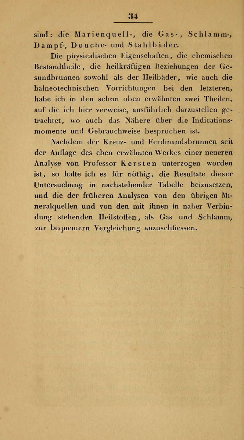 sind: die Marienquell-, die Gas-, Schlamm-, Dampf-, Douche- und Stahlbäder. Die physicalischen Eigenschaften, die chemischen Bestandtheile, die heilkräftigen Beziehungen der Ge- sundbrunnen sowohl als der Heilbäder, wie auch die balneotechnischen Vorrichtungen bei den letzteren, habe ich in den schon oben erwähnten zwei Theilen, auf die ich hier verweise, ausführlich darzustellen ge- trachtet, wo auch das Nähere über die Indications- niomenie und Gebiauchweise besprochen ist. Nachdem der Kreuz- und Ferdinandsbrunnen seit der Auflage des eben erwähnten Werkes einer neueren Analyse von Professor Karsten unterzogen worden ist, so halte ich es für nöthig, die Resultate dieser Untersuchung in nachstehender Tabelle beizusetzen, und die der früheren Analysen von den übrigen Mi- neralquellen und von den mit ihnen in naher Verbin- dung stehenden Heilstoffen, als Gas und Schlamm, zur bequemern Vergleichung anzuschliessen.