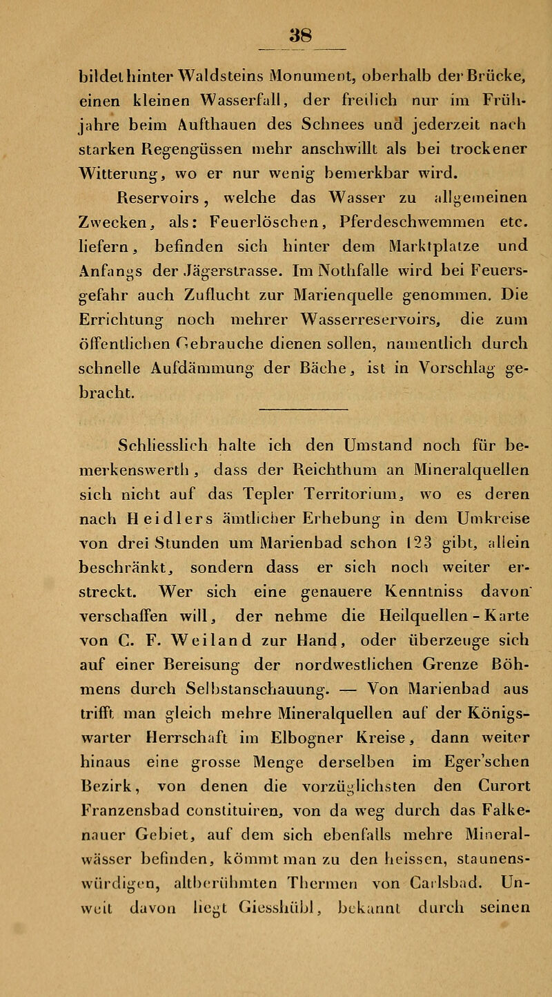 bildet hinter Waldsteins Monument, oberhalb der Brücke, einen kleinen Wasserfall, der freilich nur im Früh- jahre beim Äufthauen des Schnees und jederzeit nach starken Regengüssen mehr anschwillt als bei trockener Witterung, wo er nur wenig bemerkbar wird. Reservoirs, welche das Wasser zu allgemeinen Zweckenj als; Feuerlöschen, Pferdeschwemmen etc. liefern, befinden sich hinter dem Marktplätze und Anfangs der Jägerstrasse. Im Nothfalle wird bei Feuers- gefahr auch Zuflucht zur Marienquelle genommen. Die Errichtung noch mehrer Wasserreservoirs, die zum öffentlichen Hebrauche dienen sollen, namentlich durch schnelle Aufdämmung der Bäche, ist in Vorschlag ge- bracht. Schhesslich halte ich den Umstand noch für be- merkenswerth , dass der Reichthum an Mineralquellen sich nicht auf das Tepler Territorium, wo es deren nach Heidlers ämtlicher Erhebung in dem Umkreise von drei Stunden um Marienbad schon 123 gibt, ;dlein beschränkt, sondern dass er sich noch weiter er- streckt. Wer sich eine genauere Kenntniss davon verschafli'en willj, der nehme die Heilquellen - Karte von C. F. Weiland zur Hand, oder überzeuge sich auf einer Bereisung der nordwesthchen Grenze Böh- mens durch Seihstanschauung. — Von Marienbad aus trifft man gleich mehre Mineralquellen auf der Königs- warter Herrschaft im Elbogner Kreise, dann weiter hinaus eine grosse Menge derselben im Eger'schen Bezirk, von denen die vorzüyUchsten den Gurort Franzensbad constituiren, von da weg durch das Falke- nauer Gebiet, auf dem sich ebenfalls mehre Mineral- wässer befinden, kömmt man zu den heissen, staunens- würdigon, althcriihmten Thei'men von Carlsbad. Un- weit davon hegt Gicsshübl, bekannt durch seinen