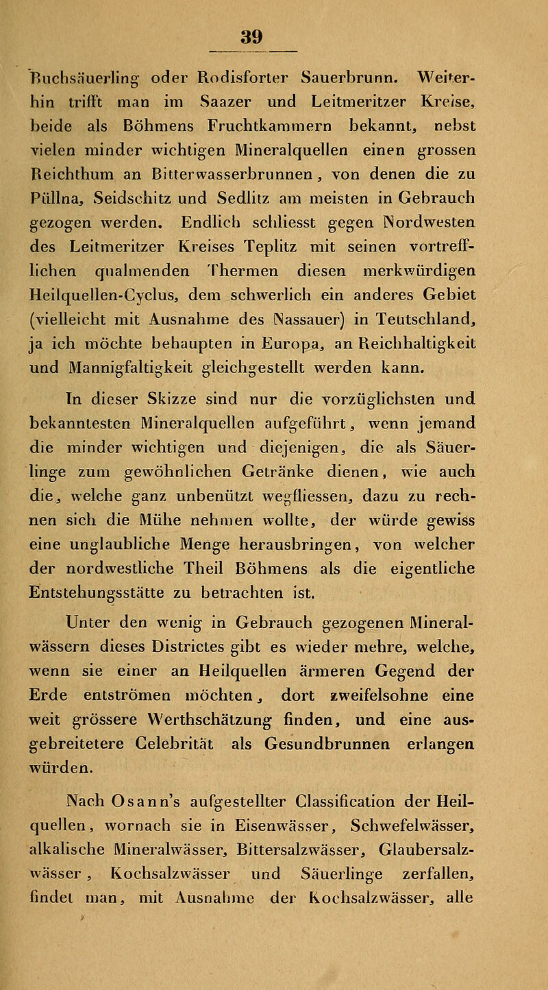 Ruchsh'uerling oder Rodisforter Sauerbrunn. Weiter- hin trifFt man im Saazer und Leitmeritzer Kreise, beide als Böhmens Fruchtkammern bekannt, nebst vielen minder wichtigen Mineralquellen einen grossen Beichthum an Bitterwasserbrunnen, von denen die zu Püllna, Seidschitz und Sedlitz am meisten in Gebrauch gezogen werden. Endlich schliesst gegen Nordwesten des Leitmeritzer Kreises Teplitz mit seinen vortreff- lichen qualmenden Thermen diesen merkv^ürdigen Heilquellen-Gyclus, dem schwerlich ein anderes Gebiet (vielleicht mit Ausnahme des (Nassauer) in Teutschland, ja ich möchte behaupten in Europa, an Reichhaltigkeit und Mannigfaltigkeit gleichgestellt werden kann. In dieser Skizze sind nur die vorzüglichsten und bekanntesten Mineralquellen aufgeführt, wenn jemand die minder wichtigen und diejenigen, die als Säuer- linge zum gewöhnlichen Getränke dienen, wie auch die, welche ganz unbenutzt wegfliessen, dazu zu rech- nen sich die Mühe nehmen wollte, der würde gewiss eine unglaubliche Menge herausbringen, von welcher der nordwestliche Theil Böhmens als die eigentliche Entstehungsstätte zu betrachten ist. Unter den wenig in Gebrauch gezogenen Mineral- wässern dieses Districtes gibt es wieder mehre, welche, wenn sie einer an Heilquellen ärmeren Gegend der Erde entströmen möchten, dort zweifelsohne eine weit grössere Werthschätzung finden, und eine aus- gebreitetere Celebrität als Gesundbrunnen erlangen würden. Nach Osann's aufgestellter Classification der Heil- quellen, wornach sie in Eisenwässer, Schwefelwässer, alkalische Mineralwässer, Bittersalzwässer, Glaubersalz- wässer , Kochsalzwässer und Säuerlinge zerfallen, findet man, mit Ausnahme der Kochsalzwässer, alle