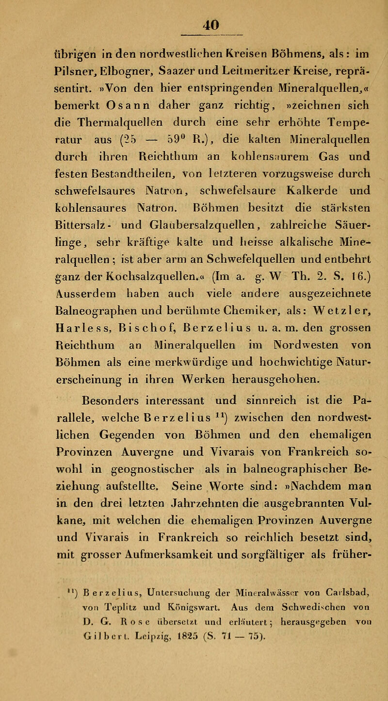übrigen in den nordwestlichen Kreisen Böhmens, als: im Pilsner, Elbogner, Saazer und Leitmeritzer Kreise, repra- sentirt. »Von den hier entspringenden Mineralquellen,« bemerkt Osann daher ganz richtig, »zeichnen sich die Thermalquellen durch eine sehr erhöhte Tempe- ratur aus (25 — 59** R.), die kalten Mineralquellen durch ihren Reichthum an kohlens;iurem Gas und festen Bestandtheilen, von letzteren vorzugsweise durch schwefelsaures Natron, schwefelsaure Kalk erde und kohlensaures Natron. Böhmen besitzt die stärksten Bittersalz- und Glaubersalzquellen, zahlreiche Säuer- linge, sehr kräftige kalte und heisse alkalische Mine- ralquellen ; ist aber arm an Schwefelquellen und entbehrt ganz der Kochsalzquellen.o (Im a. g. W Th. 2. S. 16.) Ausserdem haben auch viele andere ausgezeichnete Baineographen und berühmte Chemiker, als: Wetzler, Harless, Bischof, ßerzelius u. a. m. den grossen Reichthum an Mineralquellen im Nordwesten von Böhmen als eine merkwürdige und hochwichtige Natur- erscheinung in ihren Werken herausgehoben. Besonders interessant und sinnreich ist die Pa- rallele, welche Berzelius ^^) zwischen den nordwest- lichen Gegenden von Böhmen und den ehemaligen Provinzen Auvergne und Vivarais von Frankreich so- wohl in geognostischer als in balneographischer Be- ziehung aufstellte. Seine Worte sind: »Nachdem man in den drei letzten Jahrzehnten die ausgebrannten Vul- kane, mit welchen die ehemaligen Provinzen Auvergne und Vivarais in Frankreich so reichlich besetzt sind, mit grosser Aufmerksamkeit und sorgfältiger als früher- ) Berzelius, Uatersucliung der Mincralwässor von Cailsbad, von Teplitz und Königswart. Aus dem Schwedischen von D. G. Rose übersclzt und erläutert 5 herausgegeben von Gilben. Leipzig, 1825 (S. 71 — 75).
