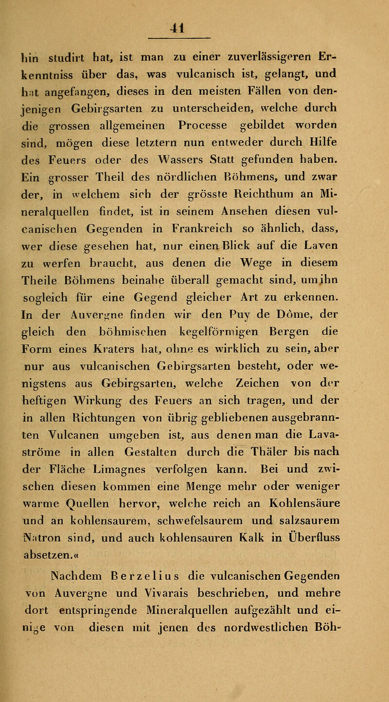hin studirt hat, ist man zu einer zuverlässigeren Er- kenntniss über das, was vulcanisch ist, gelangt, und hit angefangen, dieses in den meisten Fällen von den- jenigen Gebirgsarten zu unterscheiden, welche durch die grossen allgemeinen Processe gebildet worden sind, mögen diese letztern nun entweder durch Hilfe des Feuers oder des Wassers Statt gefunden haben. Ein grosser Theil des nördlichen Böhmens, und zwar der, in welchem sich der grösste Reichthum an Mi- neralquellen findet, ist in seinem Ansehen diesen vul- canischen Gegenden in Frankreich so ähnlich, dass, wer diese gesehen hat, nur einen Blick auf die Laven zu werfen braucht, aus denen die Wege in diesem Theile Böhmens beinahe überall gemacht sind, uraihn sogleich für eine Gegend gleicher Art zu erkennen. In der Auvergne finden wir den Puy de Dome, der gleich den böhmischen kegelförmigen Bergen die Form eines Kraters hat, ohne es wirklich zu sein, aber nur aus vulcanischen Gebirgsarten besteht, oder we- nigstens aus Gebirgsarten, welche Zeichen von der heftigen Wirkung des Feuers an sich tragen, und der in allen Richtungen von übrig gebliebenen ausgebrann- ten Vulcanen umgeben ist, aus denen man die Lava- ströme in allen Gestalten durch die Thäler bis nach der Fläche Limagnes verfolgen kann. Bei und zwi- schen diesen kommen eine Menge mehr oder weniger warme Quellen hervor, welche reich an Kohlensäure und an kohlensaurem, schwefelsaurem und salzsaurem Natron sind, und auch kohlensauren Kalk in Überfluss absetzen.« Nachdem Berzelius die vulcanischen Gegenden von Auvergne und Vivarais beschrieben, und mehre dort entspringende Mineralquellen aufgezählt und ei- nige von diesen mit jenen des nordwestlichen Böh-