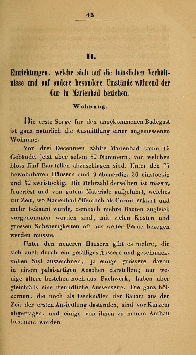 II. Einrichtungen, welche sich auf die häuslichen Verhält- nisse und auf andere besondere IJmslande während der Cur in Marienbad beziehen. W o h n a n g. JJie erste Sorge für den angekommenen Badegast ist ganz natürlich die Ausmittlung einer angemessenen Wohnung. Vor drei Decennien zählte Marienbad kaum 15 Gebäude, jetzt aber schon 82 Nummern, von welchen bloss fünf Baustellen abzuschlagen sind. Unter den 77 bewohnbaren Häusern sind 9 ebenerdig, 36 einstöckig und 32 zweistöckig. Die Mehrzahl derselben ist massiy, feuerfest und von gutem Materiale aufgeführt, welches zur Zeit, wo Marienbad öffentlich als Curort erklärt und mehr bekannt wurde, demnach mehre Bauten zugleich vorgenommen worden sind, mit vielen Kosten und grossen Schwierigkeiten oft aus weiter Ferne bezogen werden musste. Unter den neueren Häusern gibt es mehre, die sich auch durch ein gefälliges Äussere und geschmack- vollen Styl auszeichnen, ja einige grössere davon in einem palaisartigen Ansehen darstellen; nur we- nige ältere bestehen noch aus Fachwerk, haben aber gleichfalls eine freundliche Aussenseite. Die ganz höl- zernen , die noch als Denkmäler der Bauart aus der Zeit der ersten Ansiedlnng dastanden, sind vor Kurzem abgetragen, und einige von ihnen zu neuem Aufbau bestimmt worden.