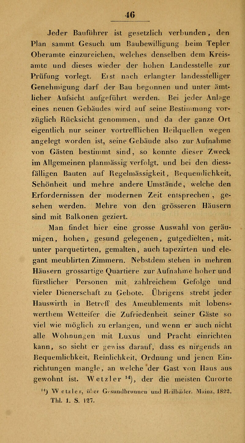 Jeder Bauführer ist gesetzlich verhunden, den Plan sammt Gesuch um Baubewilligung beim Tepler Oberamte einzureichen, welches denselben dem Kreis- amte und dieses wieder der hohen Landesstelle zur Prüfung vorlegt. Eist nach erlangter landesstelliger Genehmigung darf der Bau begonnen und unter ämt- hcher Aufsicht aufgeführt werden. Bei jeder Anlage eines neuen Gebäudes wird auf seine Bestimmung vor- züglich Rücksicht genommen, und da der ganze Ort eigentlich nur seiner vortrefflichen Heilquellen wegen angelegt worden ist, seine Gebäude also zur Aufnahme von Gästen bestimmt sind, so konnte dieser Zweck im Allgemeinen planmässig verfolgt, und bei den diess- fälligen Bauten auf Regelmässigkeit^ Bequemlichkeit, Schönheit und mehre andere Umstände, welche den Erfordernissen der modernen Zeit entsprechen , ge- sehen werden. Mehre von den grösseren Häusern sind mit Baikonen geziert. Man findet hier eine grosse Auswahl von geräu- migen, hohen, gesund gelegenen, gutgedielten, mit- unter parquetirten, gemalten, auch tapezirten und ele- gant meublirlen Zimmern. Nebstdem stehen in mehren Häusern grossartige Quartiere zur Aufnahme hoher und fürstlicher Personen mit zahlreichem Gefolge und vieler Dienerschaft zu Gebote. Übrigens strebt jeder Hauswirth in Betreff des Ameublements mit lobens- werthem Wetteifer die Zufriedenheit seiner Gäste so viel wie möglich zu erlangen, und wenn er auch nicht alle Wohnungen mit Luxus und Pracht einrichten kann, so sieht er j^euiss darauf, dass es nirj^ends an Bequemlichkeit, Reinlichkeit, Ordnung und jenen Ein- richtungen mangle, an welche der Gast von Haus aus gewohnt ist. Wetzler ^^j, der die meisten Guiorte '^) Wetzler, über Gi sunilbrunnen und H'.ilbädcr. Mainz, 18'22. Thl. 1. S. 127.