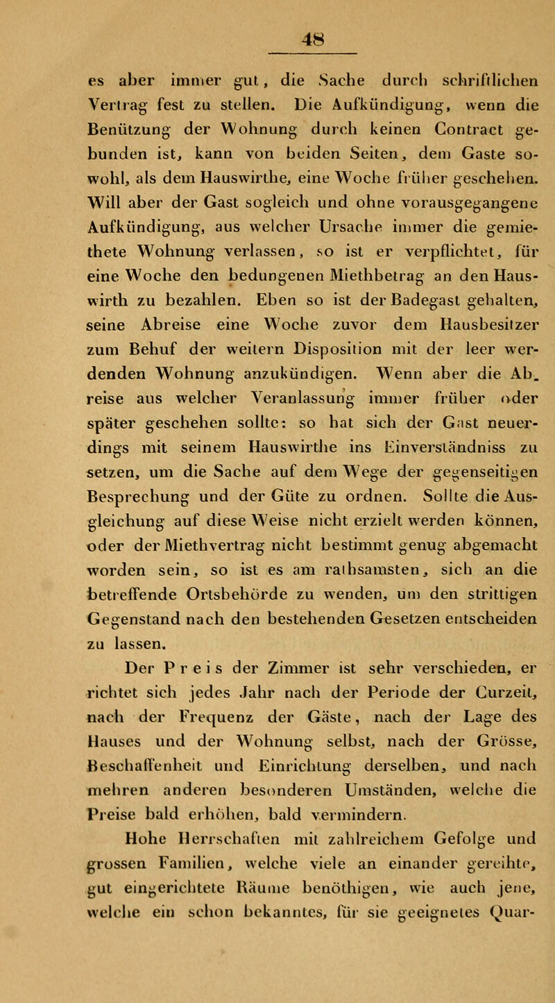 es aber immer gut, die Sache durch schrifilichen Vertrag fest zu stellen. Die Aufkündigung, wenn die Benützung der Wohnung durch keinen Contract ge- bunden ist, kann von beiden Seiten, dem Gaste so- wohl, als dem Hauswirthe, eine Woche früher geschehen. Will aber der Gast sogleich und ohne vorausgegangene Aufkündigung, aus welcher Ursache immer die gemie- thete Wohnung verlassen, so ist er verpflichtet, für eine Woche den bedungenen Miethbetrag an denHaus- wirth zu bezahlen. Eben so ist der Badegast gehalten, seine Abreise eine Woche zuvor dem Hausbesitzer zum Behuf der weitern Disposition mit der leer wer- denden Wohnung anzukündigen. Wenn aber die Ab. reise aus welcher Veranlassung immer früher oder später geschehen sollte: so hat sich der G;ist neuer- dings mit seinem Hauswirthe ins Einverständniss zu setzen, um die Sache auf dem Wege der gegenseitii^en Besprechung und der Güte zu ordnen. Sollte die Aus- gleichung auf diese W^eise nicht erzielt werden können, oder der Miethvertrag nicht bestimmt genug abgemacht worden sein, so ist es am raihsamsten, sich an die betreffende Orlsbehürde zu wenden, um den strittigen Gegenstand nach den bestehenden Gesetzen entscheiden zu lassen. Der Preis der Zimmer ist sehr verschieden, er richtet sich jedes Jahr nach der Periode der Curzeit, nach der Frequenz der Gäste, nach der Lage des Hauses und der W^ohnung selbst, nach der Grösse, Beschaft'enheit und Einrichtung derselben, und nach mehren anderen besonderen Umständen, welclie die Preise bald erhöhen, bald vermindern. Hohe Herrschaften mit zahlreichem Gefolge und grossen Familien, welche viele an einander gereihte, gut eingerichtete Bäume benöthigen, wie auch jene, welche ein schon bekanntes, für sie geeignetes Quar-