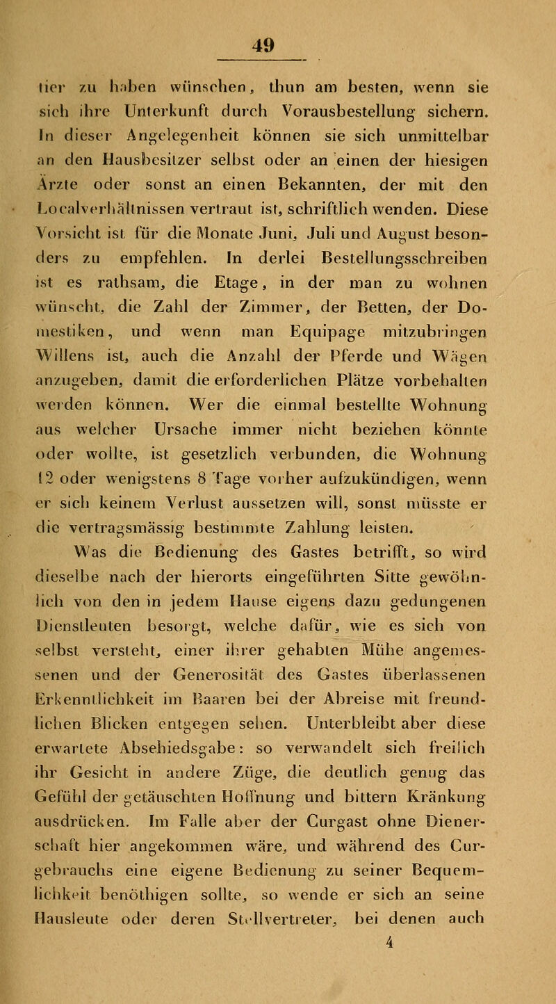 li(M' 7.U li.'iben wünschen, ihun am besten, wenn sie sich ihre Unterkunft durch Vorausbestellung sichern. In dieser Angelegenheit können sie sich unmittelbar an den Hausbesilzer selbst oder an einen der hiesigen Arzte oder sonst an einen Bekannten, der mit den Localvcrhallnissen vertraut ist, schriftlich wenden. Diese Vorsicht ist für die Monate Juni, Juli und August beson- ders zu empfehlen. In derlei Bestelkmgsschreiben ist es rathsam, die Etage, in der man zu wohnen wünscht, die Zahl der Zimmer, der Retten, der Do- mestiken, und wenn man Equipage mitzubringen Willens ist, auch die Anzahl der Pferde und Wagen anzugeben, damit die eiforderlichen Plätze vorbehalten werden können. Wer die einmal bestellte Wohnung aus welcher Ursache immer nicht beziehen könnte oder wollte, ist gesetzlich verbunden, die Wohnung 12 oder wenigstens 8 Tage voiher aufzukündigen, wenn er sich keinem Verlust aussetzen will, sonst müsste er die vertragsmässig bestmimte Zahlung leisten. Was die Bedienung des Gastes betrilTt, so wird dieselbe nach der hierorts eingeführten Sitte gewöhn- iich von den in jedem Hause eigens dazu gedungenen Dienslleuten besorgt, welche dafür, wie es sich von selbst versteht, einer ihrer gehabten Mühe angemes- senen und der Generosität des Gastes überlassenen Erkennilichkeit im Baaren bei der Abreise mit freund- lichen Blicken entgegen sehen. Unterbleibt aber diese erwartete Absehiedsgabe: so verwandelt sich IVeiüch ihr Gesicht in andere Züge, die deutlich genug das Gefühl der getäuschten Hoifnung und bittern Kränkung ausdrücken. Im Falle aber der Curgast ohne Diener- schaft hier angekommen wäre, und während des Cur- gebrauchs eine eigene Bedienung zu seiner Bequem- lichkf^it benöthigen sollte, so wende er sich an seine Hausleute oder deren Strllvertreter, bei denen auch 4