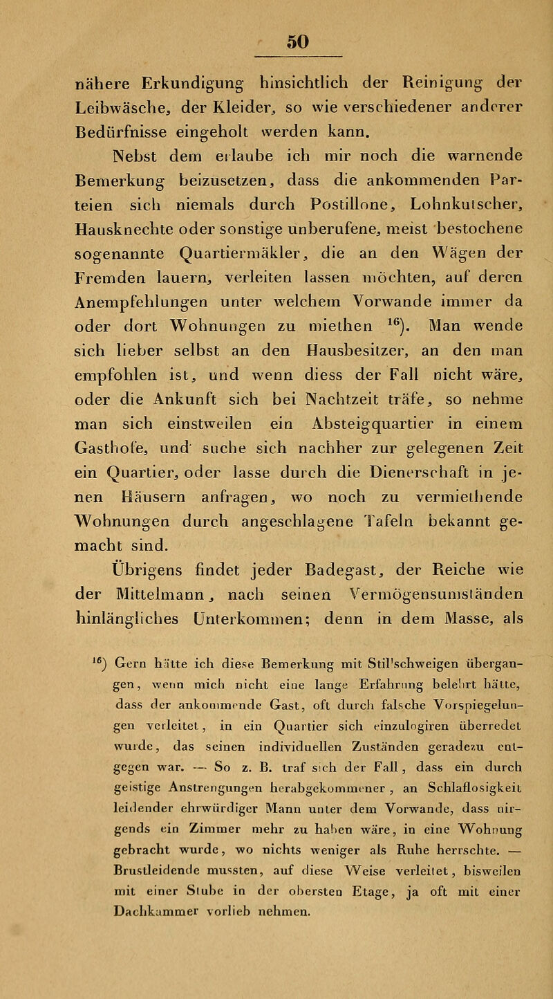 nähere Erkundigung hinsichtlich der Reinigung der Leibwäsche, der Kleider^ so wie verschiedener anderer Bedürfnisse eingeholt werden kann. INebst dem eilaube ich mir noch die warnende Bemerkung beizusetzen, dass die ankommenden Par- teien sich niemals durch Postillone, Lohnkui scher, Hausknechte oder sonstige unberufene, meist bestochene sogenannte Quartiermäkler, die an den Wägen der Fremden lauern, verleiten lassen möchten, auf deren Anempfehlungen unter welchem Vorwande immer da oder dort Wohnungen zu miethen ^^). Man wende sich lieber selbst an den Hausbesitzer, an den man empfohlen ist, und wenn diess der Fall nicht wäre, oder die Ankunft sich bei Nachtzeit träfe, so nehme man sich einstweilen ein Absteigquartier in einem Gasthofe, und' suche sich nachher zur gelegenen Zeit ein Quartier, oder lasse durch die Dienerschaft in je- nen Häusern anfragen, wo noch zu vermieihende Wohnungen durch angeschlagene Tafeln bekannt ge- macht sind. Übrigens findet jeder Badegast, der Reiche wie der Mittelmann, nach seinen Vermögensumsländen hinlängliches Unterkommen; denn in dem Masse, als '^) Gern hätte ich diese Eemertung mit Stil'schweigen übergan- gen, wenn mich nicht eine lange Erfahrtmg belelirt hätte, dass der ankommende Gast, oft durcJi falsche Vorspiegelun- gen verleitet, in ein Quartier sich tinzulngiren überredet wurde, das seinen individuellen Zuständen geradezu ent- gegen war. — So z. B. traf sich der Fall, dass ein durch geistige Anstrengungen herabgekommener , an Schlaüosigkeit leidender ehrwürdiger Mann unter dem Vorwande, dass nir- gends ein Zimmer mehr zu haben wäre, in eine Wohnung gebracht wurde, wo nichts weniger als Ruhe herrschte. — Brustleidende mussten, auf diese Weise verleitet, bisweilen mit einer Siube in der obersten Etage, ja oft mit einer Dachkammer vorlieb nehmen.