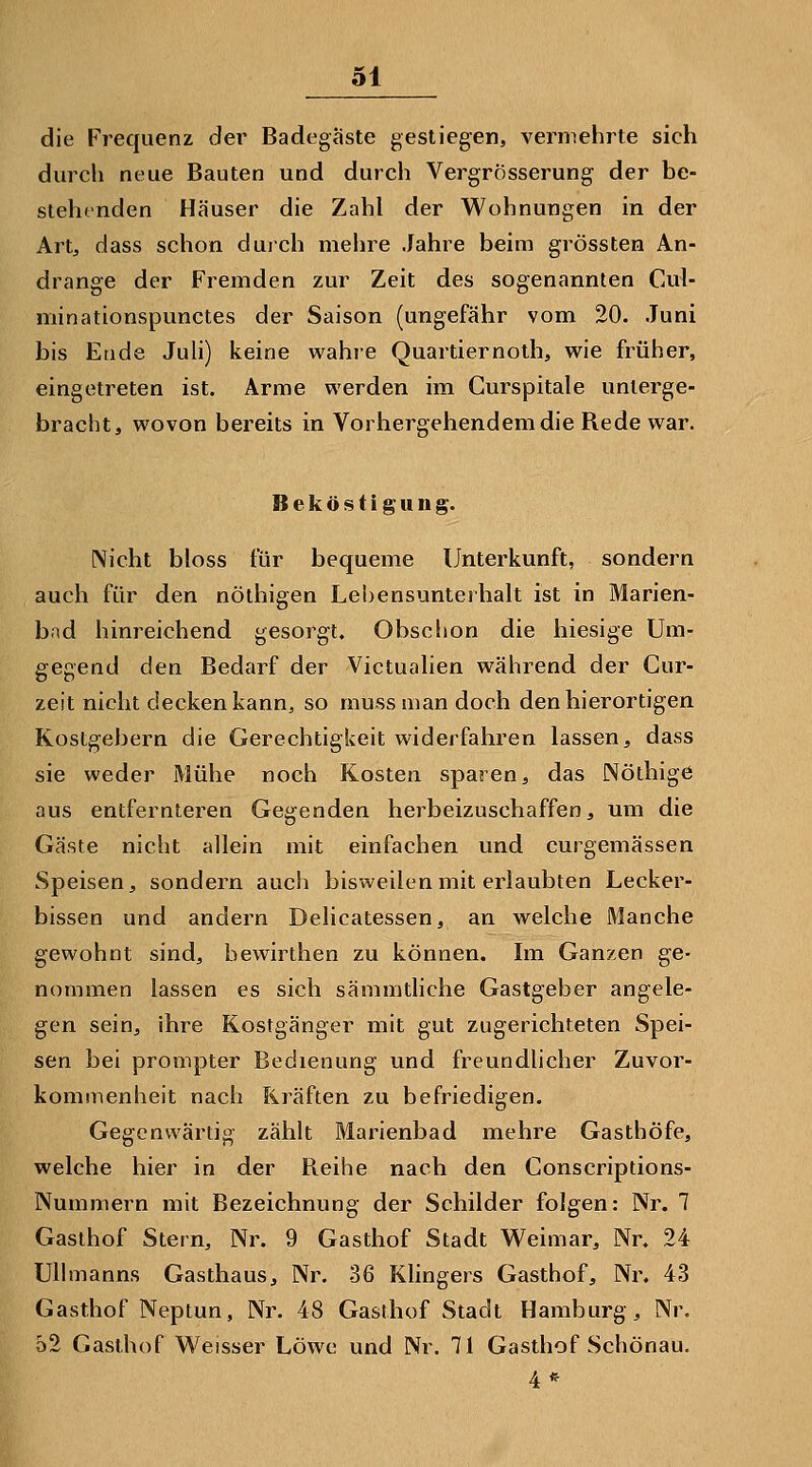 die Frequenz der Badegäste gestiegen, vermehrte sich durch neue Bauten und durch VergrÖsserung der be- slehtnden Häuser die Zahl der Wohnungen in der Artj dass schon duich mehre Jahre beim grössten An- dränge der Fremden zur Zeit des sogenannten Cul- minationspunctes der Saison (ungefähr vom 20. Juni bis Ende Juli) keine wahre Quartiernoth, wie früher, eingetreten ist. Arme werden im Curspitale unterge- bracht, wovon bereits in Vorhergehendem die Rede war. Beköstigung. Nicht bloss für bequeme Unterkunft, sondern auch für den nöthigen Lebensunterhalt ist in Marien- bad hinreichend gesorgt. Obscl»on die hiesige Um- gegend den Bedarf der Victualien während der Cur- zeit nicht decken kann, so mu-ss man doch denhierortigen Kostgebern die Gerechtigkeit widerfahren lassen, dass sie weder Mühe noch Kosten sparen, das Nölhige aus entfernteren Gegenden herbeizuschaffen, um die Gäste nicht allein mit einfachen und curgemässen Speisen, sondern auch bisweilen mit erlaubten Lecker- bissen und andern Delicatessen, an welche Manche gewohnt sind, bewirthen zu können. Im Ganzen ge- nommen lassen es sich sämmtliche Gastgeber angele- gen sein, ihre Kostgänger mit gut zugerichteten Spei- sen bei prompter Bedienung und freundlicher Zuvor- kommenheit nach Kräften zu befriedigen. Gegenwärtig zählt Marienbad mehre Gasthöfe, welche hier in der Reihe nach den Conscriptions- Nummern mit Bezeichnung der Schilder folgen: Nr. 7 Gasthof Stern, Nr. 9 Gasthof Stadt Weimar, Nr. 24 Ullmanns Gasthaus, Nr. 36 Klingers Gasthof, Nr. 43 Gasthof Neptun, Nr. 48 Gasthof Stadt Hamburg, Nr. o2 Gasthof Weisser Löwe und Nr. 71 Gasthof Schönau. 4*