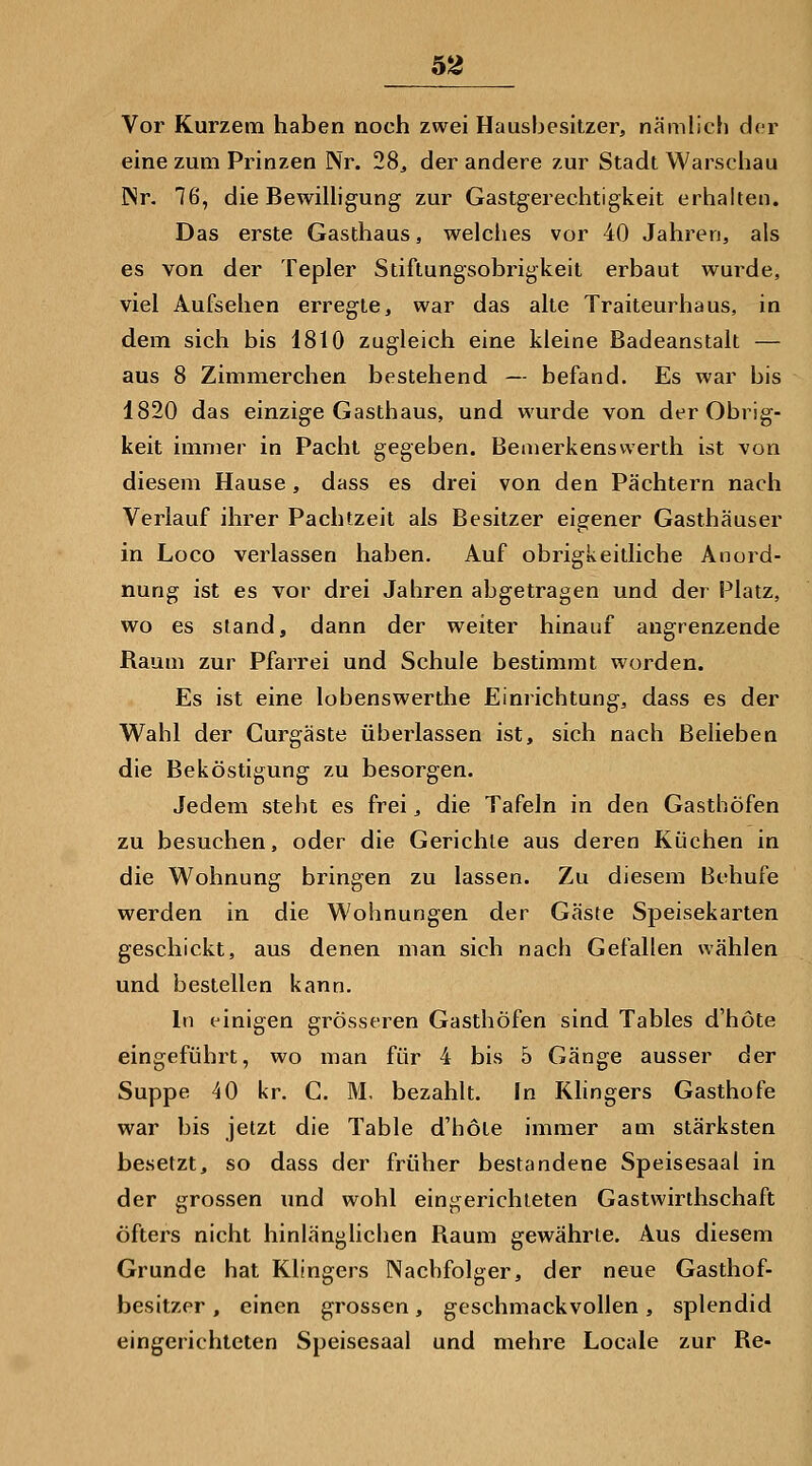 Vor Kurzem haben noch zwei Hausbesitzer, nämlich der eine zum Prinzen Nr. 28^ der andere zur Stadt Warschau INr. 76, die Bewilligung zur Gastgerechtigkeit erhalten. Das erste Gasthaus, welciies vor 40 Jahren, als es von der Tepler Stiftungsobrigkeit erbaut wurde, viel Aufsehen erregte, war das alte Traiteurhaus, in dem sich bis 1810 zugleich eine kleine Badeanstalt — aus 8 Zimmerchen bestehend — befand. Es war bis 1820 das einzige Gasthaus, und wurde von der Obrig- keit immer in Pacht gegeben. Beaierkenswerth ist von diesem Hause, dass es drei von den Pächtern nach Verlauf ihrer Pachtzeit als Besitzer eigener Gasthäuser in Loco verlassen haben. Auf obrigkeitliche Anord- nung ist es vor drei Jahren abgetragen und der Platz, wo es stand, dann der weiter hinauf angrenzende Raum zur Pfarrei und Schule bestimmt worden. Es ist eine lobenswerthe Einrichtung, dass es der Wahl der Curgäste überlassen ist, sich nach Belieben die Beköstigung zu besorgen. Jedem steht es frei, die Tafeln in den Gasthöfen zu besuchen, oder die Gerichte aus deren Küchen in die Wohnung bringen zu lassen. Zu diesem Behufe werden in die Wohnungen der Gäste Speisekarten geschickt, aus denen man sich nach Gefallen wählen und bestellen kann. In einigen grösseren Gasthöfen sind Tables d'höte eingeführt, wo man für 4 bis 5 Gänge ausser der Suppe 40 kr. C. M, bezahlt. In Klingers Gasthofe war bis jetzt die Table d'höte immer am stärksten besetzt, so dass der früher bestandene Speisesaal in der grossen und wohl eingerichteten Gastwirthschaft öfters nicht hinlänglichen Raum gewährte. Aus diesem Grunde hat Klingers Nachfolger, der neue Gasthof- besitzer , einen grossen, geschmackvollen, splendid eingerichteten Speisesaal und mehre Locale zur Re-