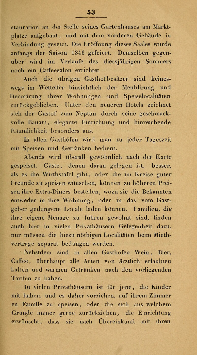 Ö3 Stauration an der Stelle seines Gartenhauses am Markt- platze aufgebaut, uod mit dem vorderen Gebäude in Verbindung gesetzt. Die Eröffnung dieses Saales wurde anfangs der Saison 1846 gefeiert. Demselben gegen- über wird im Verlaufe des diessjährigen Sommers noch ein Caffeesalon errichtet. Auch die übrigen Gasthofbesitzer sind keines- wegs im Wetteifer hinsichtlich der Meublirung und Decorirung ihrer Wohnungen und Speiselocalitäten zurückgeblieben. Unter den neueren Hotels zeichnet sich der Gastof zum Neptun durch seine geschmack- volle Bauart, elegante Einrichtung und hinreichende Räumlichkeit besonders aus. In allen Gasthöfen wird man zu jeder Tageszeit mit Speisen und Getränken bedient. Abends wird überall gewöhnlich nach der Karte gespeiset. Gäste^ denen daran gelegen ist, besser, als es die Wiithstafel gibt, oder die im Kreise guter Freunde zu speisen wünschen, können zu höheren Prei- sen ihre Extra-Diners bestellen, wozu sie die Bekannten entweder in ihre Wohnung, oder in das vom Gast- geber gedungene Locale laden können. Familien, die ihre eigene Menage zu führen gewohnt sind, finden auch hier in vielen Privathäusern Gelegenheit dazu, nur müssen die hiezu nöthigen Localitäten beim Mietb- vertrage separat bedungen werden. Nebstdem sind in allen Gasthöfen Wein, Bier, Gaffee, überhaupt alle Arten von ärztlich erlaubten kalten und warmen Getränken nach den vorliegenden Tarifen zu haben. In vielen Privathäusern ist für jene, die Kinder mit haben, und es daher vorziehen, auf ihrem Zimmer en Familie zu speisen, oder die sich aus welchem Grunde immer gerne zurückziehen, die Einrichtung erwünscht, dass sie nach Übereinkunft mit ihren