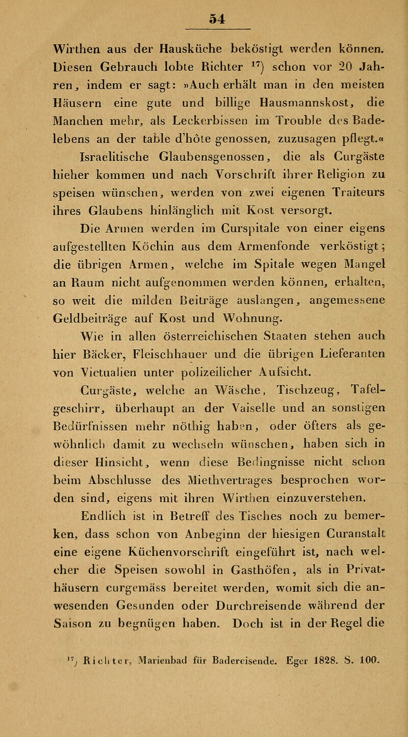 Wirthen aus der Hausküche beköstigt werden können. Diesen Gebrauch lobte Richter ^^) schon vor 20 Jah- ren, indem er sagt: »Auch erhält man in den meisten Häusern eine gute und billige Hausmannskost, die Manchen mehr, als Leckerbissen im Trouble des Bade- lebens an der table d'hoie genossen, zuzusagen pflegt.« Israelitische Glaubensgenossen, die als Gurgäste hieher kommen und nach Vorschrift ihrer Religion zu speisen wünschen, werden von zwei eigenen Traiteurs ihres Glaubens hinlänglich mit Kost versorgt. Die Annen werden im Gurspitale von einer eigens aufgestellten Köchin aus dem Armenfonde verköstigt 5 die übrigen Armen, weiche im Spitale wegen Mangel an Raum nicht aufgenommen werden können, erhalten, so weit die milden Beiträge auslangen, angemessene Geldbeiträge auf Kost und Wohnung. Wie in allen österreichischen Staaten stehen auch hier Bäcker, Fleischhauer und die übrigen Lieferanten von Yietualien unter polizeilicher Aufsicht. Curgäste, welche an Wäsche, Tischzeug, Tafel- geschirr, überhaupt an der Vaiselle und an sonstigen Bedürfnissen mehr nöthig haben, oder öfters als ge- wöhnlich damit zu wechseln wünschen, haben sich in dieser Hinsicht, wenn diese Bedingnisse nicht schon beim Abschlüsse des Miethvertrages besprochen wor- den sind, eigens mit ihren Wirthen einzuverstehen. Endlich ist in Betreff des Tisches noch zu bemer- ken, dass schon von Anbeginn der hiesigen Curanstalt eine eigene Küchenvorschrift eingeführt ist, nach wel- cher die Speisen sowohl in Gasthöfen, als in Privat- häusern curgemäss bereitet werden, womit sich die an- wesenden Gesunden oder Durchreisende während der Saison zu begnügen haben. Doch ist in der Regel die j Richter, Marienbad für Badercisende. Egcr 1828. S. 100.
