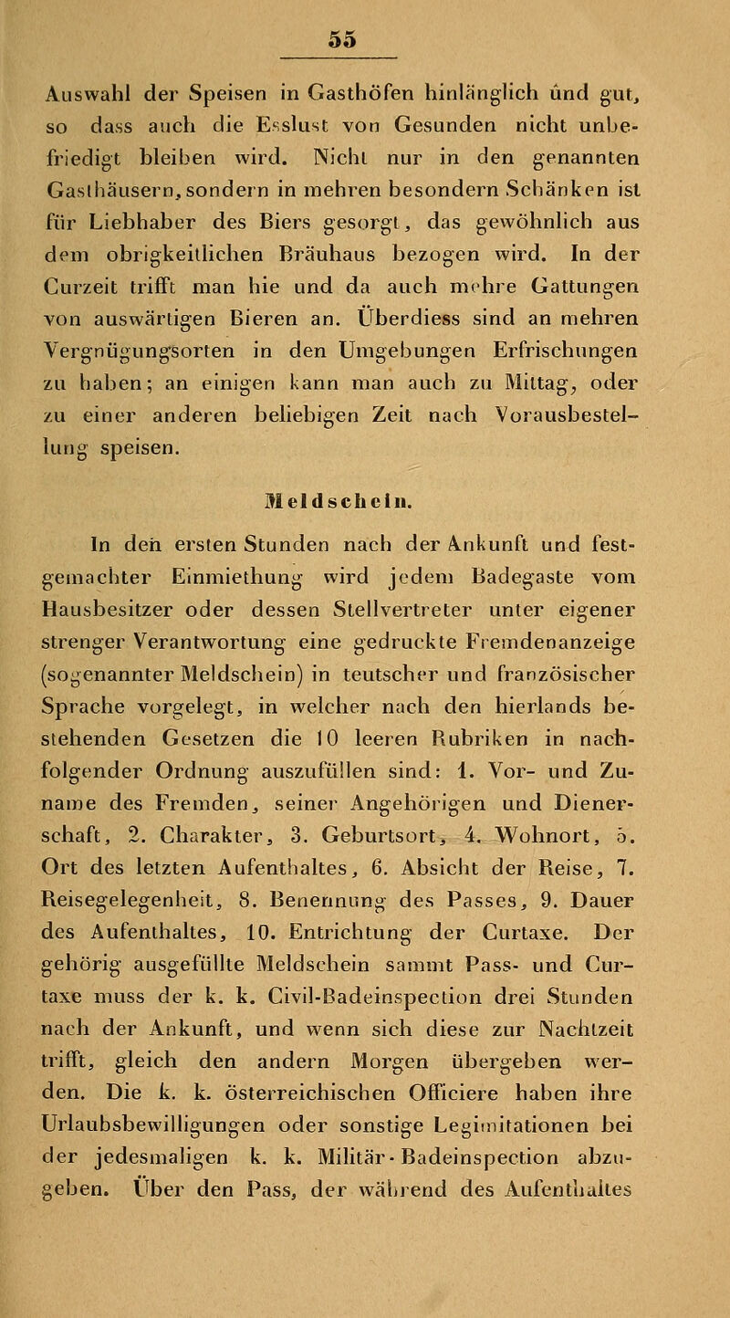 Auswahl der Speisen in Gasthöfen hinlänglich und gut, so dass auch die Esslust von Gesunden nicht unbe- friedigt bleiben wird. Nicht nur in den genannten Gaslhäusernj, sondern in mehren besondern Schänken ist für Liebhaber des Biers gesorgt, das gewöhnlich aus dem obrigkeitlichen Bräuhaus bezogen wird. In der Curzeit tiifFt man hie und da auch mehre Gattungen von auswärtigen Bieren an. Uberdiess sind an mehren Vergnügungsorten in den Umgebungen Erfrischungen zu haben; an einigen kann man auch zu Mittag, oder zu einer anderen beliebigen Zeit nach Vorausbestel- lung speisen. Meldschcln. In den ersten Stunden nach der Ankunft und fest- gemachter Einmiethung wird jedem Badegaste vom Hausbesitzer oder dessen Stellvertreter unter eigener strenger Verantwortung eine gedruckte Fremdenanzeige (sogenannter Meldschein) in teutscher und französischer Sprache vorgelegt, in welcher nach den hierlands be- stehenden Gesetzen die 10 leeren Rubriken in nach- folgender Ordnung auszufüllen sind: 1. Vor- und Zu- name des Fremden, seiner Angehörigen und Diener- schaft, 2. Charakter, 3. Geburtsort, 4. Wohnort, ö. Ort des letzten Aufenthaltes, 6. Absicht der Reise, 7. Reisegelegenheit, 8. Benennung des Passes, 9. Dauer des Aufenthaltes, 10. Entrichtung der Curtaxe. Der gehörig ausgefüllte Meldschein samnit Pass- und Cur- taxe muss der k, k. Civil-Badeinspection drei Stunden nach der Ankunft, und wenn sich diese zur Naclilzeit trifft, gleich den andern Morgen übergeben wer- den. Die k. k. österreichischen Officiere haben ihre Urlaubsbewilligungen oder sonstige Legimitationen bei der jedesmaligen k. k. Militär-Badeinspection abzu- geben. Über den Pass, der während des Aufenthalles