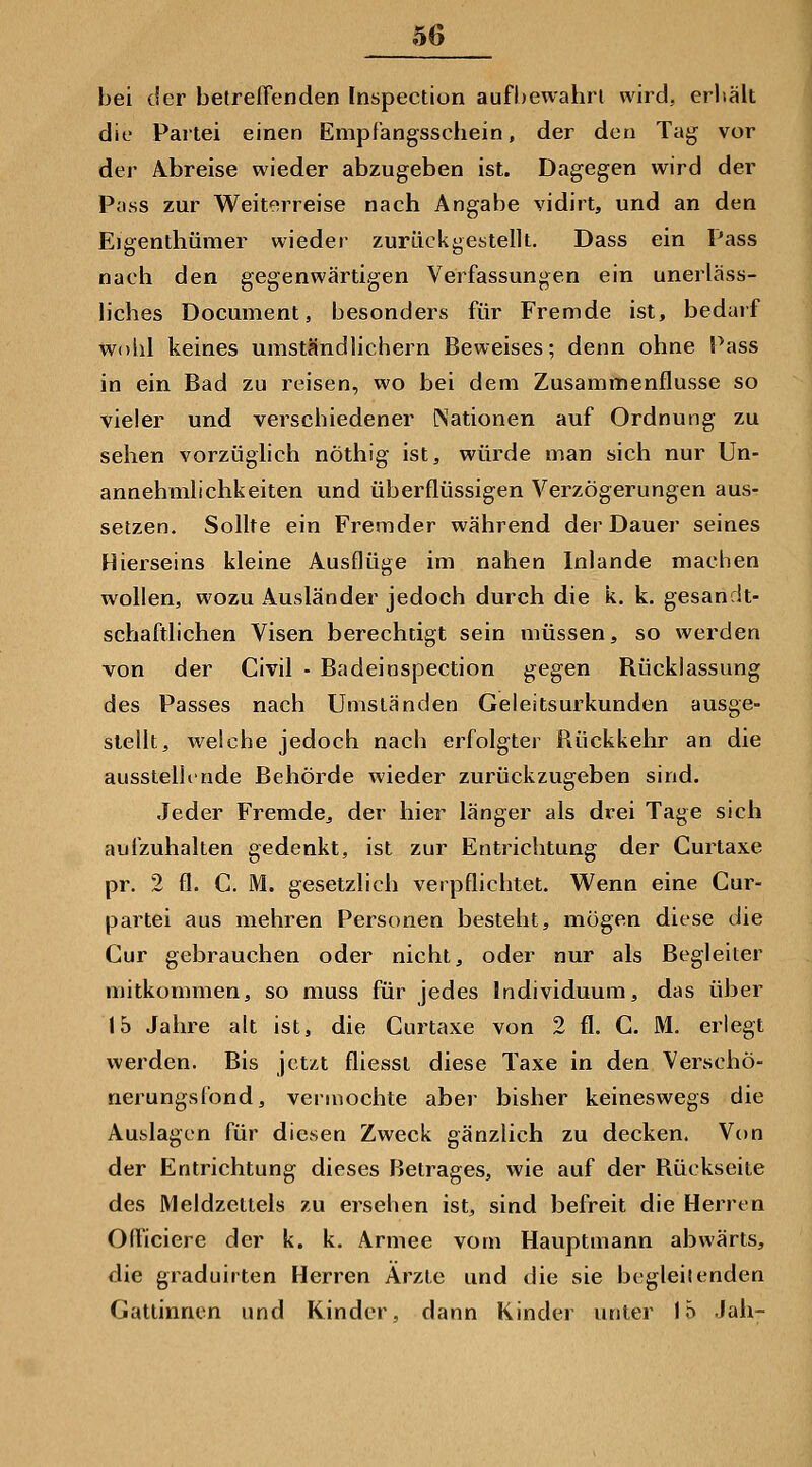 bei der betreffenden Inspection aufbewahrt wird, erliält die Paitei einen Empfangsschein, der den Tag vor der Abreise wieder abzugeben ist. Dagegen wird der Pass zur Weiterreise nach Angabe vidirt, und an den Eigenthümer wieder zurückgestellt. Dass ein Pass nach den gegenwärtigen Verfassungen ein unerläss- liches Document, besonders für Fremde ist, bedarf wohl keines umständlichem Beweises; denn ohne Pass in ein Bad zu reisen, wo bei dem Zusammenflusse so vieler und verschiedener Nationen auf Ordnung zu sehen vorzüglich nöthig ist, würde man sich nur Un- annehmlichkeiten und überflüssigen Verzögerungen aus- setzen. Sollte ein Fremder während der Dauer seines Hierseins kleine Ausflüge im nahen Inlande machen wollen, wozu Ausländer jedoch durch die k. k. gesandt- schaftlichen Visen berechtigt sein müssen, so werden von der Civil - Badeinspection gegen Rücklassung des Passes nach Umständen Geleitsurkunden ausge- stellt, welche jedoch nach erfolgter Piückkehr an die ausstellinde Behörde wieder zurückzugeben sind. Jeder Fremde, der hier länger als drei Tage sich aufzuhalten gedenkt, ist zur Entrichtung der Curtaxe pr. 2 fl. C. M. gesetzlich verpflichtet. V^enn eine Cur- partei aus mehren Personen besteht, mögen diese die Cur gebrauchen oder nicht, oder nur als Begleiter mitkommen, so muss für jedes Individuum, das über 15 Jahre alt ist, die Curtaxe von 2 fl. C. M, erlegt werden. Bis jetzt fliesst diese Taxe in den Verschö- nerungsfond, vermochte aber bisher keineswegs die Auslagen für diesen Zweck gänzlich zu decken. Von der Entrichtung dieses Betrages, wie auf der Rückseite des Meldzettels zu ersehen ist, sind befreit die Herren Ofl'iciere der k. k. Armee vom Hauptmann abwärts, die graduirten Herren Ärzte und die sie begleitenden Gattinnen und Kinder, dann Kinder unter 15 Jah-