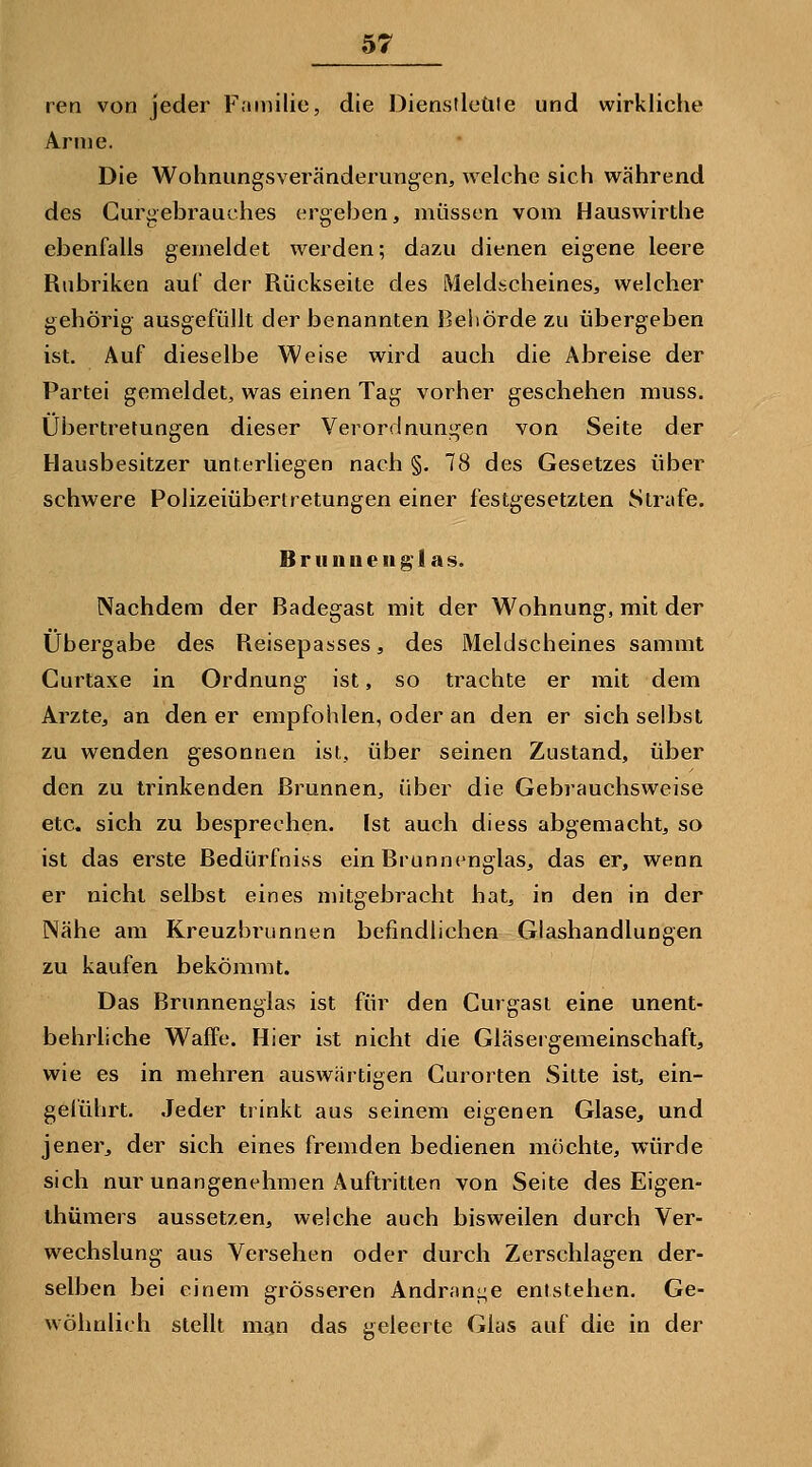 rea von jeder Frmiilie, die Dienslleüle und wirkliche Arme. Die Wohnungsveränderungen, welche sich während des Curgebraut'hes ergeben, müssen vom Hauswirthe ebenfalls gemeldet werden; dazu dienen eigene leere Rubriken auf der Rückseite des Meldscheines, welcher gehörig ausgefüllt der benannten Behörde zu übergeben ist. Auf dieselbe Weise wird auch die Abreise der Partei gemeldet, was einen Tag vorher geschehen muss. Übertretungen dieser Verordnungen von Seite der Hausbesitzer unterliegen nach §. 78 des Gesetzes über schwere Polizeiübertretungen einer festgesetzten Strafe. B r II n u e II g 1 a s. Nachdem der Badegast mit der Wohnung, mit der Übergabe des Reisepasses, des Meldscheines sammt Curtaxe in Ordnung ist, so trachte er mit dem Arzte, an den er empfohlen, oder an den er sich selbst zu wenden gesonnen ist, über seinen Zustand, über den zu trinkenden Brunnen, über die Gebrauchsweise etc. sich zu besprechen. Ist auch diess abgemacht, so ist das erste Bedürfniss ein Brunnenglas, das er, wenn er nicht selbst eines mitgebracht hat, in den in der Nähe am Kreuzbrunnen befindlichen Glashandlungen zu kaufen bekömmt. Das Brunnenglas ist für den Gurgasi eine unent- behrliche Waffe. Hier ist nicht die Gläseigemeinschaft, wie es in mehren auswärtigen Curorten Sitte ist, ein- gelührt. Jeder trinkt aus seinem eigenen Glase, und jener, der sich eines fremden bedienen möchte, würde sich nur unangenehmen Auftritten von Seite des Eigen- ihümers aussetzen, welche auch bisweilen durch Ver- wechslung aus Versehen oder durch Zerschlagen der- selben bei einem grösseren Andran^^e entstehen. Ge- wöhnlich stellt man das geleerte Glas auf die in der