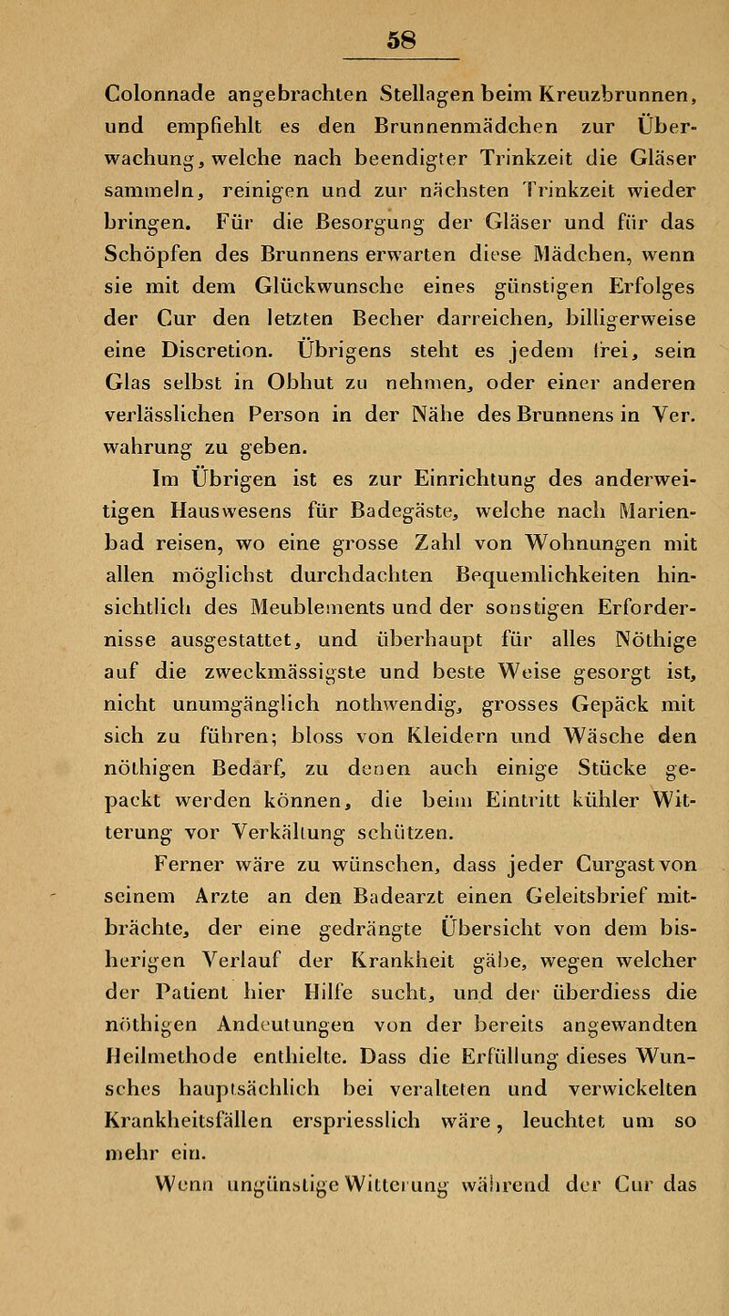 Colonnade angebrachten Stellagen beim Kreuzbrunnen, und empfiehlt es den Brunnenmädchen zur Über- wachung, welche nach beendigter Trinkzeit die Gläser sammeln, reinigen und zur nächsten Trinkzeit wieder bringen. Für die Besorgung der Gläser und für das Schöpfen des Brunnens erwarten diese Mädchen, wenn sie mit dem Glückwunsche eines günstigen Erfolges der Cur den letzten Becher darreichen, billigerweise eine Discretion. Übrigens steht es jedem li'ei, sein Glas selbst in Obhut zu nehmen, oder einer anderen verlässlichen Person in der Nähe des Brunnens in Ver. Wahrung zu geben. Im Übrigen ist es zur Einrichtung des anderwei- tigen Hauswesens für Badegäste, welche nach Marien- bad reisen, wo eine grosse Zahl von Wohnungen mit allen möglichst durchdachten Bequemlichkeiten hin- sichtlich des Meublenients und der sonstigen Erforder- nisse ausgestattet, und überhaupt für alles Nöthige auf die zweckmässigste und beste Weise gesorgt ist, nicht unumgänglich nothwendig, grosses Gepäck mit sich zu führen; bloss von Kleidern und Wäsche den nöthigen Bedarf, zu denen auch einige Stücke ge- packt werden können, die beim Eintritt kühler Wit- terung vor Verkäliung schützen. Ferner wäre zu wünschen, dass jeder Curgastvon seinem Arzte an den Badearzt einen Geleitsbrief mit- brächte, der eine gedrängte Übersicht von dem bis- herigen Verlauf der Krankheit gäbe, wegen welcher der Patient hier Hilfe sucht, und dei- überdiess die nöthigen Andeutungen von der bereits angewandten Heilmethode enthielte. Dass die Erfüllung dieses Wun- sches hauptsächlich bei veralteten und verwickelten Krankheitsfällen erspriesslich wäre, leuchtet um so mehr ein. Wenn ungünstige Witterung während der Cur das