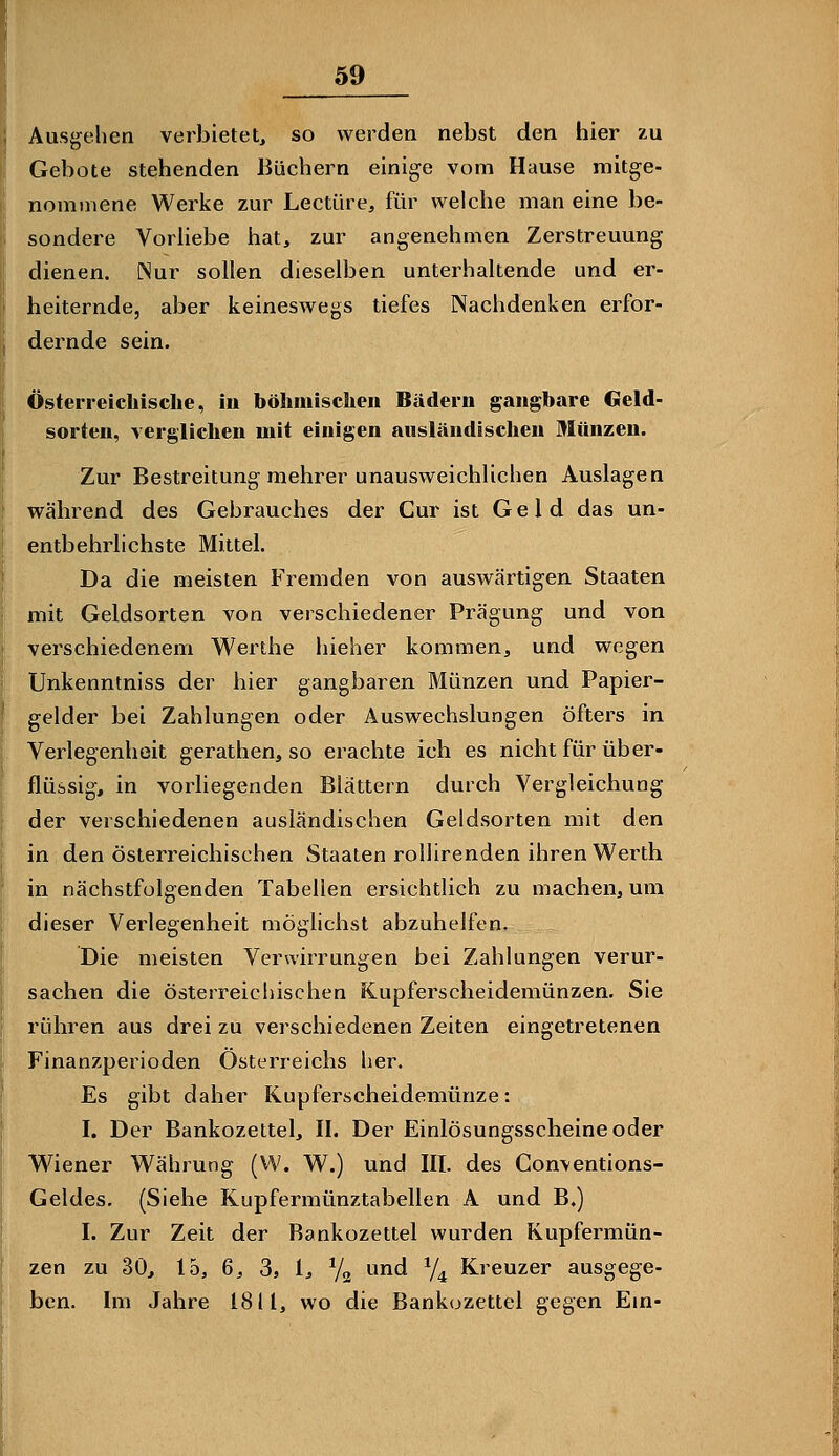 59 Ausgehen verbietet, so werden nebst den hier zu Gebote stehenden Büchern einige vom Hause mitge- nommene Werke zur Leetüre, für welche man eine be- sondere Vorhebe hat, zur angenehmen Zerstreuung dienen. Nur sollen dieselben unterhaltende und er- heiternde, aber keineswegs tiefes Nachdenken erfor- dernde sein. Österreichische, in böhmischen Bädern gangbare Geld- sorten, verglichen mit einigen ausländischen Münzen. Zur Bestreitung raehrer unausweichlichen Auslagen während des Gebrauches der Cur ist Geld das un- entbehrlichste Mittel. Da die meisten Fremden von auswärtigen Staaten mit Geldsorten von verschiedener Prägung und von verschiedenem Werthe hieher kommen, und wegen Unkenntniss der hier gangbaren Münzen und Papier- gelder bei Zahlungen oder Auswechslungen öfters in Verlegenheit gerathen, so erachte ich es nicht für über- flüssig, in vorliegenden Blättern durch Vergleichung der verschiedenen ausländischen Geldsorten mit den in den österreichischen Staaten roilirenden ihren Werth in nächstfolgenden Tabellen ersichtlich zu machen, um dieser Verlegenheit möglichst abzuhelfen. Die meisten Verwirrungen bei Zahlungen verur- sachen die österreichischen Kupferscheidemünzen. Sie rühren aus drei zu verschiedenen Zeiten eingetretenen Finanzperioden Österreichs her. Es gibt daher Kupferscheidemünze: I. Der Bankozettel, II. Der Einlösungsscheine oder Wiener Währung (VV. W.) und III. des Conventions- Geldes. (Siehe Kupfermünztabellen A und B.) I. Zur Zeit der Bankozettel wurden Kupfermün- zen zu 30, lo, 6, 3, 1, Yg und y^ Kreuzer ausgege- ben. Im Jahre 1811, wo die Bankozettel gegen Em-